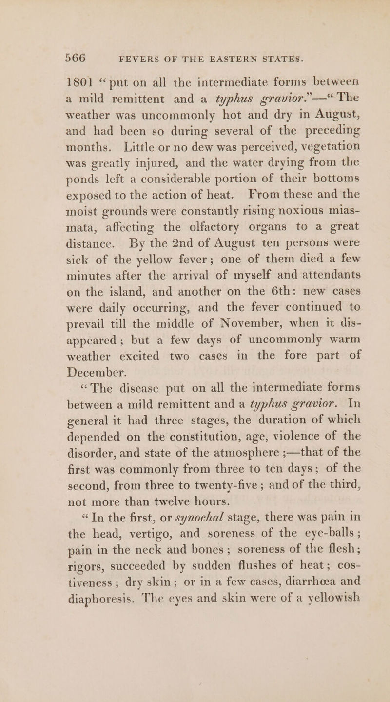 1801 “put on all the intermediate forms between a mild remittent and a typhus gravior.”-—“ The weather was uncommonly hot and dry in August, and had been so during several of the preceding months. Little or no dew was perceived, vegetation was greatly injured, and the water drying from the ponds left a considerable portion of their bottoms exposed to the action of heat. From these and the moist grounds were constantly rising noxious mias- mata, affecting the olfactory organs to a great distance. By the 2nd of August ten persons were sick of the yellow fever; one of them died a few minutes after the arrival of myself and attendants on the island, and another on the 6th: new cases were daily occurring, and the fever continued to prevail till the middle of November, when it dis- appeared ; but a few days of uncommonly warm weather excited two cases in the fore part of December. “The disease put on all the intermediate forms between a mild remittent and a typhus gravior. In general it had three stages, the duration of which depended on the constitution, age, violence of the disorder, and state of the atmosphere ;—that of the first was commonly from three to ten days; of the second, from three to twenty-five; and of the third, not more than twelve hours. “In the first, or synochal stage, there was pain in the head, vertigo, and soreness of the eye-balls ; pain in the neck and bones; soreness of the flesh; rigors, succeeded by sudden flushes of heat; cos- tiveness; dry skin; or in a few cases, diarrhoea and diaphoresis. The eyes and skin were of a yellowish