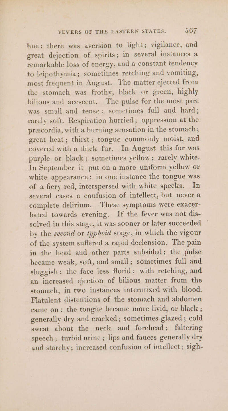 hue; there was aversion to light; vigilance, and great dejection of. spirits ; in several instances a remarkable loss of energy, and a constant tendency to leipothymia; sometimes retching and vomiting, most frequent in August. The matter ejected from the stomach was frothy, black or green, highly bilious and acescent. The pulse for the most part was small and tense; sometimes full and hard; rarely soft. Respiration hurried ; oppression at the precordia, with a burning sensation in the stomach; great heat; thirst; tongue commonly moist, and covered with a thick fur. In August this fur was purple or black; sometimes yellow; rarely white. In September it put on a more uniform yellow or white appearance: in one instance the tongue was of a fiery red, interspersed with white specks. In several cases a confusion of intellect, but never a complete delirium. These symptoms were exacer- bated towards evening. If the fever was not dis- solved in this stage, it was sooner or later succeeded by the second or typhoid stage, in which the vigour of the system suffered a rapid declension. The pain in the head and-other parts subsided; the pulse became weak, soft, and small; sometimes full and sluggish: the face less florid; with retching, and an increased ejection of bilious matter from the stomach, in two instances intermixed with blood. Flatulent distentions of the stomach and abdomen came on: the tongue became more livid, or black ; generally dry and cracked ; sometimes glazed ; cold sweat about the neck and forehead; faltering speech ; turbid urine; lips and fauces generally dry and starchy; increased confusion of intellect ; sigh-