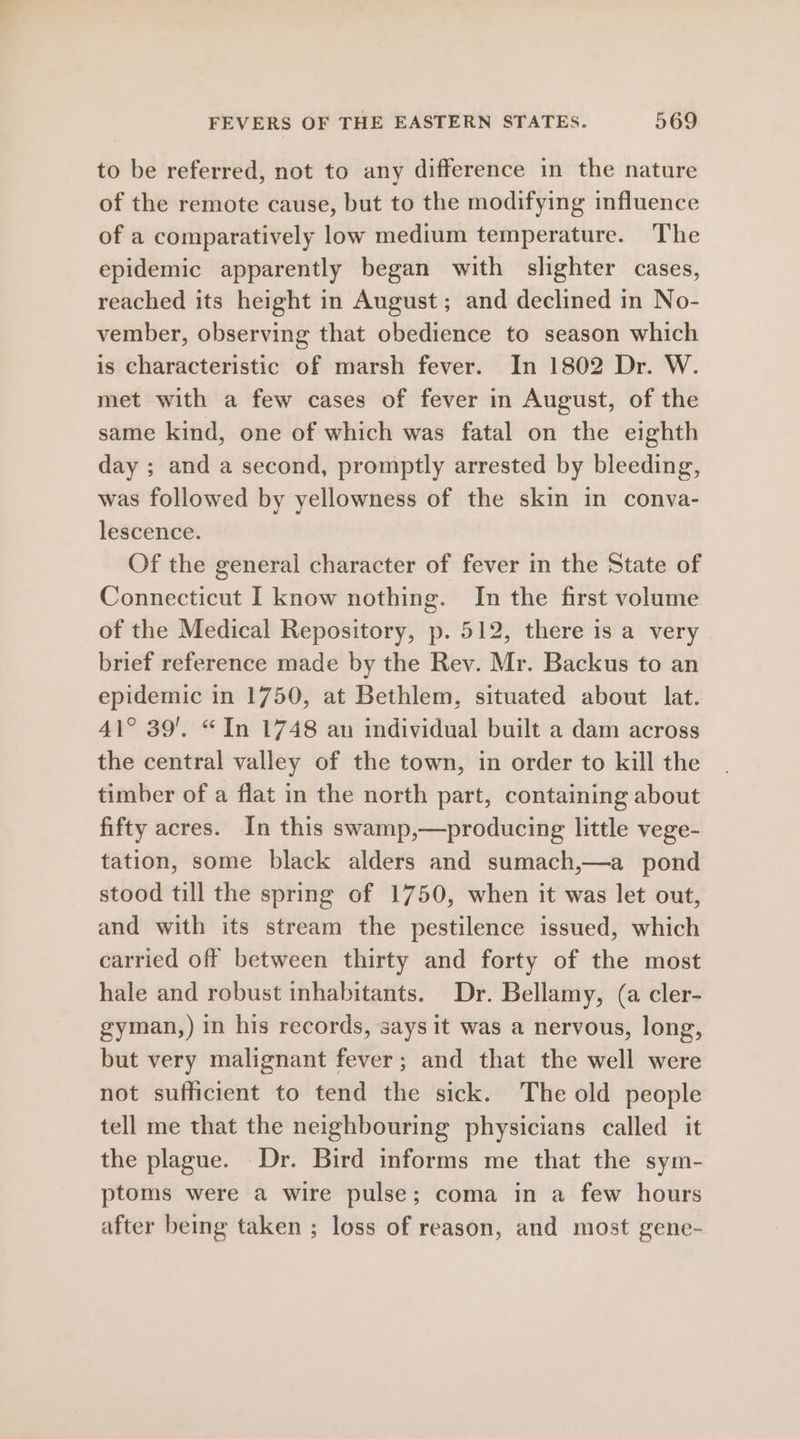 to be referred, not to any difference in the nature of the remote cause, but to the modifying influence of a comparatively low medium temperature. The epidemic apparently began with slighter cases, reached its height in August; and declined in No- vember, observing that obedience to season which is characteristic of marsh fever. In 1802 Dr. W. met with a few cases of fever in August, of the same kind, one of which was fatal on the eighth day ; and a second, promptly arrested by bleeding, was followed by yellowness of the skin in conva- lescence. Of the general character of fever in the State of Connecticut I know nothing. In the first volume of the Medical Repository, p. 512, there is a very brief reference made by the Rev. Mr. Backus to an epidemic in 1750, at Bethlem, situated about lat. 41° 39’. “In 1748 an individual built a dam across the central valley of the town, in order to kill the timber of a flat in the north part, containing about fifty acres. In this swamp,—producing little vege- tation, some black alders and sumach,—a pond stood till the spring of 1750, when it was let out, and with its stream the pestilence issued, which carried off between thirty and forty of the most hale and robust inhabitants. Dr. Bellamy, (a cler- gyman,) in his records, says it was a nervous, long, but very malignant fever; and that the well were not sufficient to tend the sick. The old people tell me that the neighbouring physicians called it the plague. Dr. Bird informs me that the sym- ptoms were a wire pulse; coma in a few hours after being taken ; loss of reason, and most gene-