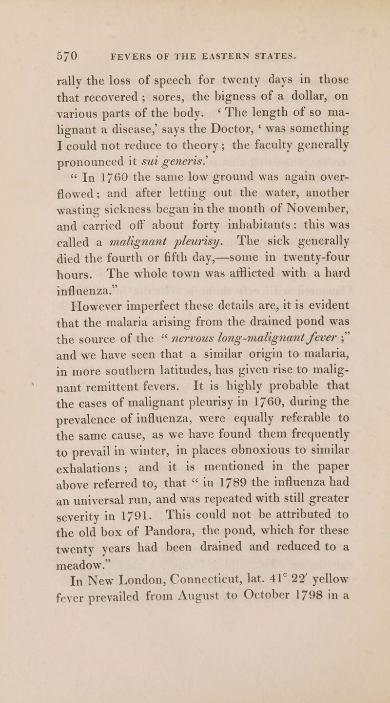 rally the loss of speech for twenty days in those that recovered ; sores, the bigness of a dollar, on various parts of the body. ‘The length of so ma- lignant a disease, says the Doctor, ‘ was something I could not reduce to theory; the faculty generally pronounced it swe generis. “ In 1760 the same low ground was again over- flowed; and after letting out the water, another wasting sickness began in the month of November, and carried off about forty inhabitants: this was called a malignant pleurisy. The sick generally died the fourth or fifth day,—some in twenty-four hours. The whole town was afflicted with a hard influenza.” However imperfect these details are, it 1s evident that the malaria arising from the drained pond was the source of the “ xervous long-malignant fever ;” and we have seen that a similar origin to malaria, in more southern latitudes, has given rise to malig- nant remittent fevers. It is highly probable that the cases of malignant pleurisy in 1760, during the prevalence of influenza, were equally referable to the same cause, as we have found them frequently to prevail in winter, in places obnoxious to similar exhalations; and it is mentioned in the paper above referred to, that “ in 1789 the influenza had an universal run, and was repeated with still greater severity in 1791. This could not be attributed to the old box of Pandora, the pond, which for these twenty years had been drained and reduced to a meadow.” In New London, Connecticut, lat. 41° 22° yellow fever prevailed from August to October 1798 ina