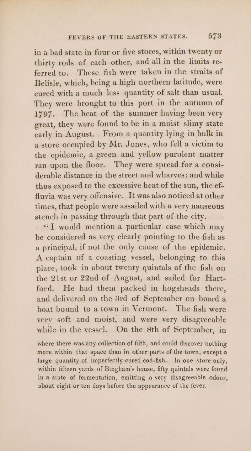 in a bad state in four or five stores, within twenty or thirty rods of each other, and all in the limits re- ferred to. These fish were taken in the straits of Belisle, which, being a high northern latitude, were cured with a much less quantity of salt than usual. They were brought to this port in the autumn of 1797. The heat of the summer having been very great, they were found to be in a moist slimy state early in August. From a quantity lying in bulk in a store occupied by Mr. Jones, who fell a victim to the epidemic, a green and yellow purulent matter ran upon the floor. ‘They were spread for a consi- derable distance in the street and wharves; and while thus exposed to the excessive heat of the sun, the ef- fluvia was very offensive. It was also noticed at other times, that people were assailed with a very nauseous stench in passing through that part of the city. «‘T would mention a particular case which may be considered as very clearly pointing to the fish as a principal, if not the only cause of the epidemic. A captain of a coasting vessel, belonging to this place, took in about twenty quintals of the fish on the 21st or 22nd of August, and sailed for Hart- ford. He had them packed in hogsheads there, and delivered on the 3rd of September on board a boat bound to a town in Vermont. The fish were very soft and moist, and were very disagreeable while in the vessel. On the 8th of September, in where there was any collection of filth, and could discover nothing more within that space than in other parts of the town, except a large quantity of imperfectly cured cod-fish. In one store only, within fifteen yards of Bingham’s house, fifty quintals were found in a state of fermentation, emitting a very disagreeable odour, about eight or ten days before the appearance of the fever.