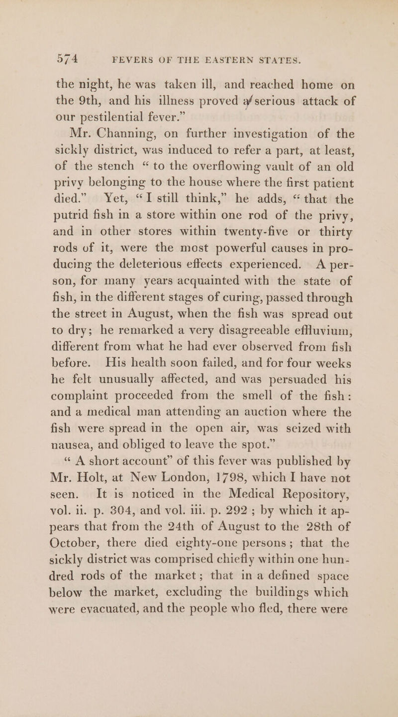 the night, he was taken ill, and reached home on the 9th, and his illness proved #serious attack of our pestilential fever.” Mr. Channing, on further investigation of the sickly district, was induced to refer a part, at least, of the stench “ to the overflowing vault of an old privy belonging to the house where the first patient died.” Yet, “I still think,” he adds, “that the putrid fish in a store within one rod of the privy, and in other stores within twenty-five or thirty rods of it, were the most powerful causes in pro- ducing the deleterious effects experienced. A per- son, for many years acquainted with the state of fish, in the different stages of curing, passed through the street in August, when the fish was spread out to dry; he remarked a very disagreeable efuvium, different from what he had ever observed from fish before. His health soon failed, and for four weeks he felt unusually affected, and was persuaded his complaint proceeded from the smell of the fish: and a medical man attending an auction where the fish were spread in the open air, was seized with nausea, and obliged to leave the spot.” “ A short account” of this fever was published by Mr. Holt, at New London, 1798, which I have not seen. It is noticed in the Medical Repository, vol. il. p. 304, and vol. 111. p. 292 ; by which it ap- pears that from the 24th of August to the 28th of October, there died eighty-one persons; that the sickly district was comprised chiefly within one hun- dred rods of the market; that in a defined space below the market, excluding the buildings which were evacuated, and the people who fled, there were