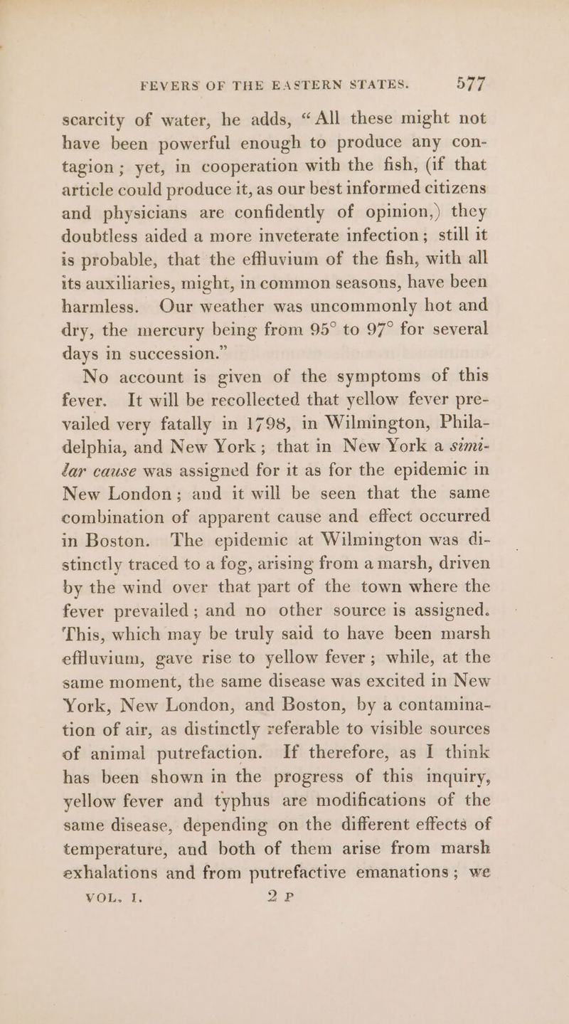 scarcity of water, he adds, “All these might not have been powerful enough to produce any con- tagion; yet, in cooperation with the fish, (if that article could produce it, as our best informed citizens and physicians are confidently of opinion,) they doubtless aided a more inveterate infection; still it is probable, that the effluvium of the fish, with all its auxiliaries, might, in common seasons, have been harmless. Our weather was uncommonly hot and dry, the mercury being from 95° to 97° for several days in succession.” No account is given of the symptoms of this fever. It will be recollected that yellow fever pre- vailed very fatally in 1798, in Wilmington, Phila- delphia, and New York; that in New York a szm- dar cause was assigned for it as for the epidemic in New London; and it will be seen that the same combination of apparent cause and effect occurred in Boston. The epidemic at Wilmington was di- stinctly traced to a fog, arising from a marsh, driven by the wind over that part of the town where the fever prevailed; and no other source is assigned. This, which may be truly said to have been marsh eflluvium, gave rise to yellow fever ; while, at the same moment, the same disease was excited in New York, New London, and Boston, by a contamina- tion of air, as distinctly referable to visible sources of animal putrefaction. If therefore, as I think has been shown in the progress of this imquiry, yellow fever and typhus are modifications of the same disease, depending on the different effects of temperature, and both of them arise from marsh exhalations and from putrefactive emanations; we VOL. I. 2P