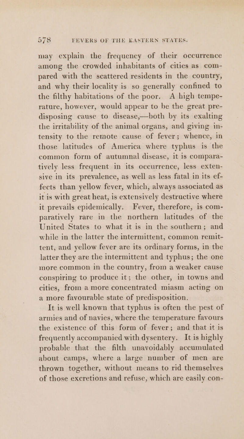 may explain the frequency of their occurrence among the crowded inhabitants of cities as com- pared with the scattered residents in the country, and why their locality is so generally confined to the filthy habitations of the poor. A high tempe- rature, however, would appear to be the great pre- disposing cause to disease,—both by its exalting the irritability of the animal organs, and giving in- tensity to the remote cause of fever; whence, in those latitudes of America where typhus is the common form of autumnal disease, it 1s compara- tively less frequent in its occurrence, less exten- sive in its prevalence, as well as less fatal in its ef- fects than yellow fever, which, always associated as it is with great heat, is extensively destructive where it prevails epidemically. Fever, therefore, 1s com- paratively rare in the northern latitudes of the United States to what it is in the southern; and while in the latter the intermittent, common remit- tent, and yellow fever are its ordinary forms, in the latter they are the intermittent and typhus; the one more common in the country, from a weaker cause conspiring to produce it; the other, in towns and cities, from amore concentrated miasm acting on a more favourable state of predisposition. It is well known that typhus is often the pest of armies and of navies, where the temperature favours the existence of this form of fever; and that it is frequently accompanied with dysentery. It is highly probable that the filth unavoidably accumulated about camps, where a large number of men are thrown together, without means to rid themselves of those excretions and refuse, which are easily con-