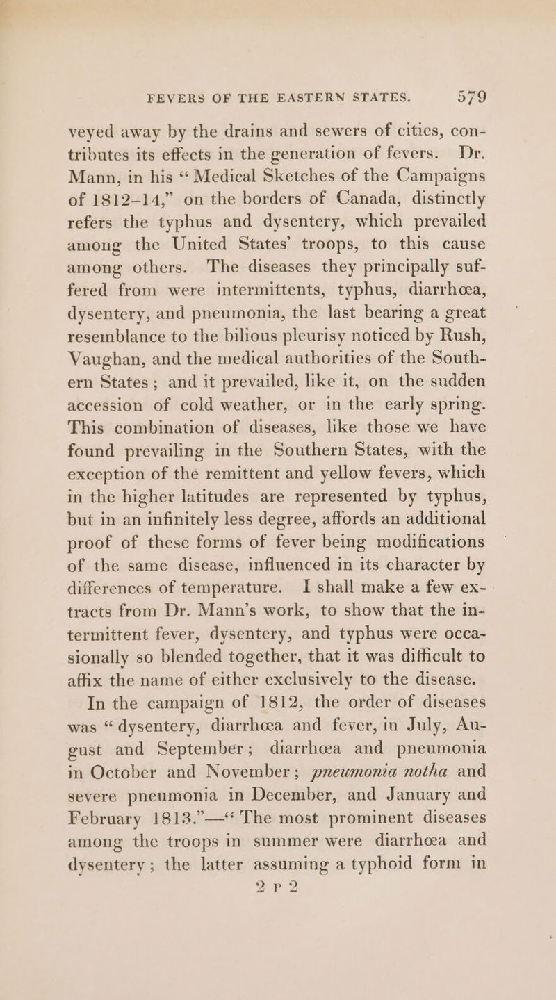 veyed away by the drains and sewers of cities, con- tributes its effects in the generation of fevers. Dr. Mann, in his ‘“‘ Medical Sketches of the Campaigns of 1812-14,” on the borders of Canada, distinctly refers the typhus and dysentery, which prevailed among the United States’ troops, to this cause among others. The diseases they principally suf- fered from were intermittents, typhus, diarrhea, dysentery, and pneumonia, the last bearing a great resemblance to the bilious pleurisy noticed by Rush, Vaughan, and the medical authorities of the South- ern States; and it prevailed, like it, on the sudden accession of cold weather, or in the early spring. This combination of diseases, like those we have found prevailing in the Southern States, with the exception of the remittent and yellow fevers, which in the higher latitudes are represented by typhus, but in an infinitely less degree, affords an additional proof of these forms of fever being modifications of the same disease, influenced in its character by differences of temperature. I shall make a few ex-_ tracts from Dr. Mann’s work, to show that the in- termittent fever, dysentery, and typhus were occa- sionally so blended together, that it was difficult to affix the name of either exclusively to the disease. In the campaign of 1812, the order of diseases was “dysentery, diarrhoea and fever, in July, Au- gust and September; diarrhoea and pneumonia in October and November; pneumonia notha and severe pneumonia in December, and January and February 1813.”—‘ The most prominent diseases among the troops in summer were diarrhea and dysentery; the latter assuming a typhoid form in 2P2