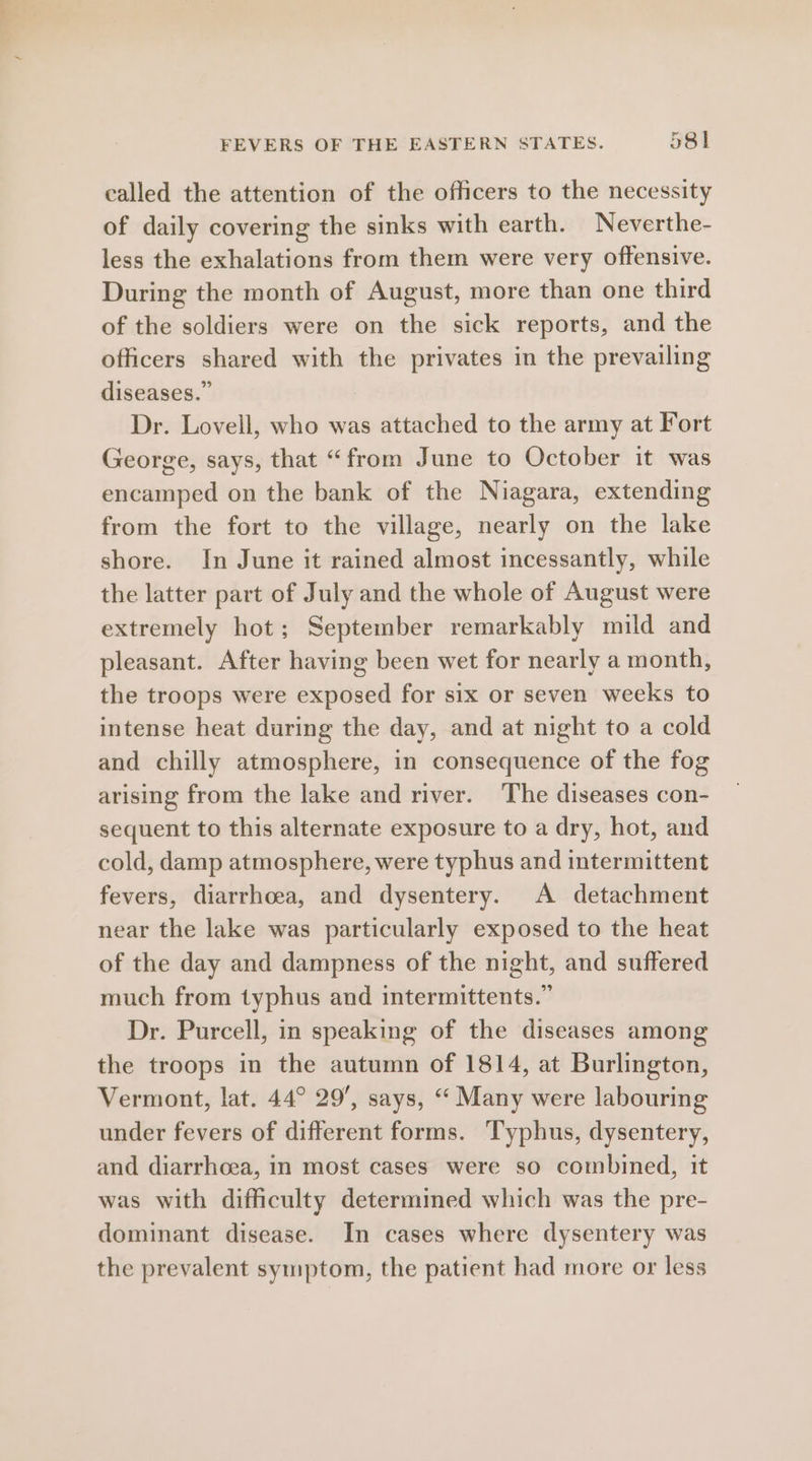 called the attention of the officers to the necessity of daily covering the sinks with earth. Neverthe- less the exhalations from them were very offensive. During the month of August, more than one third of the soldiers were on the sick reports, and the officers shared with the privates in the prevailing diseases.” . Dr. Lovell, who was attached to the army at Fort George, says, that “from June to October it was encamped on the bank of the Niagara, extending from the fort to the village, nearly on the lake shore. In June it rained almost incessantly, while the latter part of July and the whole of August were extremely hot; September remarkably mild and pleasant. After having been wet for nearly a month, the troops were exposed for six or seven weeks to intense heat during the day, and at night to a cold and chilly atmosphere, in consequence of the fog arising from the lake and river. The diseases con- sequent to this alternate exposure to a dry, hot, and cold, damp atmosphere, were typhus and intermittent fevers, diarrhoea, and dysentery. A detachment near the lake was particularly exposed to the heat of the day and dampness of the night, and suffered much from typhus and intermittents.” Dr. Purcell, in speaking of the diseases among the troops in the autumn of 1814, at Burlington, Vermont, lat. 44° 29, says, “‘ Many were labouring under fevers of different forms. Typhus, dysentery, and diarrhoea, in most cases were so combined, it was with difficulty determined which was the pre- dominant disease. In cases where dysentery was the prevalent symptom, the patient had more or less