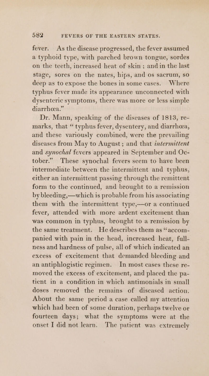 fever. As the disease progressed, the fever assumed a typhoid type, with parched brown tongue, sordes on the teeth, increased heat of skin ; and in the last stage, sores on the nates, hips, and os sacrum, so deep as to expose the bones in some cases. Where typhus fever made its appearance unconnected with dysenteric symptoms, there was more or less simple diarrhoea.” Dr. Mann, speaking of the diseases of 1813, re- marks, that “typhus fever, dysentery, and diarrhea, and these variously combined, were the prevailing diseases from May to August ; and that znatermettent and synochal fevers appeared in September and Oc- tober.” These synochal fevers seem to have been intermediate between the intermittent and typhus, either an intermittent passing through the remittent form to the continued, and brought to a remission by bleeding,—which is probable from his associating them with the intermittent type,—or a continued fever, attended with more ardent excitement than was common in typhus, brought to a remission by the same treatment. He describes them as “accom- panied with pain in the head, increased heat, full- ness and hardness of pulse, all of which indicated an excess of excitement that demanded bleeding and an antiphlogistic regimen. In most cases these re- moved the excess of excitement, and placed the pa- tient in a condition in which antimonials in small doses removed the remains of diseased action. About the same period a case called my attention which had been of some duration, perhaps twelve or fourteen days; what the symptoms were at the onset I did not learn. The patient was extremely