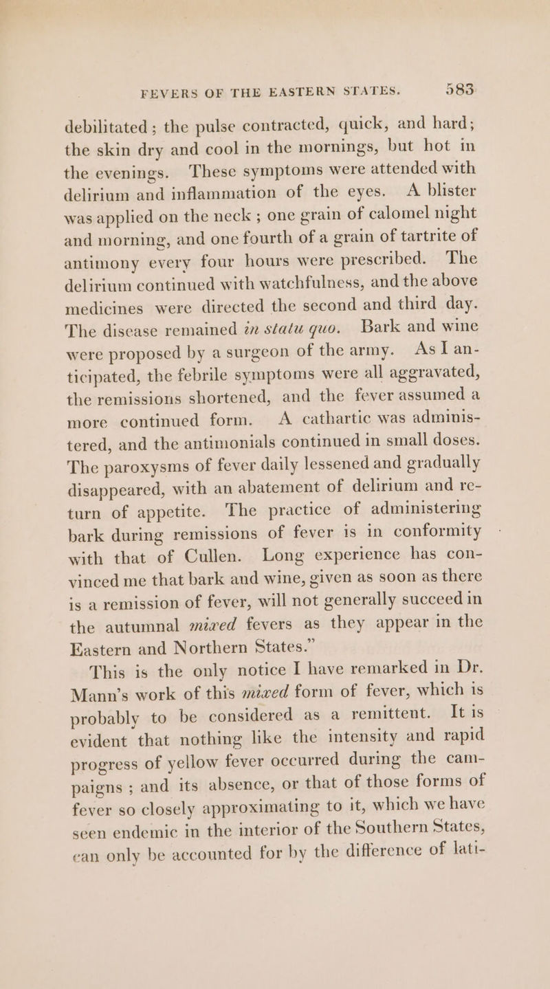 debilitated ; the pulse contracted, quick, and hard; the skin dry and cool in the mornings, but hot im the evenings. These symptoms were attended with delirium and inflammation of the eyes. A blister was applied on the neck ; one grain of calomel night and morning, and one fourth of a grain of tartrite of antimony every four hours were prescribed. The delirium continued with watchfulness, and the above medicines were directed the second and third day. The disease remained zz statu guo. Bark and wine were proposed by a surgeon of the army. As [ an- ticipated, the febrile symptoms were all aggravated, the remissions shortened, and the fever assumed a more continued form. <A cathartic was adminis- tered, and the antimonials continued in small doses. The paroxysms of fever daily lessened and gradually disappeared, with an abatement of delirium and re- turn of appetite. The practice of administering bark during remissions of fever is in conformity with that of Cullen. Long experience has con- vinced me that bark and wine, given as soon as there is a remission of fever, will not generally succeed in the autumnal mired fevers as they appear in the Eastern and Northern States.” This is the only notice I have remarked in Dr. Mann’s work of this mired form of fever, which 1s probably to be considered as a remittent. It is evident that nothing like the intensity and rapid progress of yellow fever occurred during the cam- paigns ; and its absence, or that of those forms of fever so closely approximating to it, which we have seen endemic in the interior of the Southern States, ean only be accounted for by the difference of lati-
