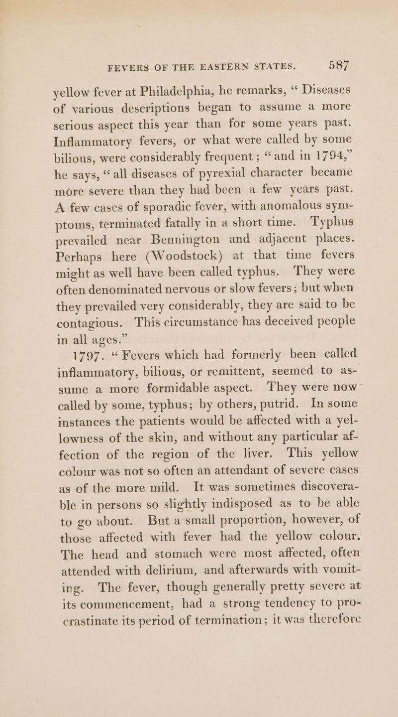 yellow fever at Philadelphia, he remarks, “ Diseases of various descriptions began to assume a more serious aspect this year than for some years past. Inflammatory fevers, or what were called by some bilious, were considerably frequent ; “and in 1794,” he says, “all diseases of pyrexial character became more severe than they had been a few years past. A few cases of sporadic fever, with anomalous sym- ptoms, terminated fatally in a short time. Typhus prevailed near Bennington and adjacent places. Perhaps here (Woodstock) at that time fevers might as well have been called typhus. ‘They were often denominated nervous or slow fevers; but when they prevailed very considerably, they are said to be contagious. This circumstance has deceived people in all ages.” 1797. “ Fevers which had formerly been called inflammatory, bilious, or remittent, seemed to as- sume a more formidable aspect. They were now’ called by some, typhus; by others, putrid. In some instances the patients would be affected with a yel- lowness of the skin, and without any particular af- fection of the region of the liver. This yellow colour was not so often an attendant of severe cases as of the more mild. It was sometimes discovera- ble in persons so slightly indisposed as to be able to go about. But a small proportion, however, of those affected with fever had the yellow colour. The head and stomach were most affected, often attended with delirium, and afterwards with vomit- ing. The fever, though generally pretty severe at its commencement, had a strong tendency to pro- crastinate its period of termination; it was therefore