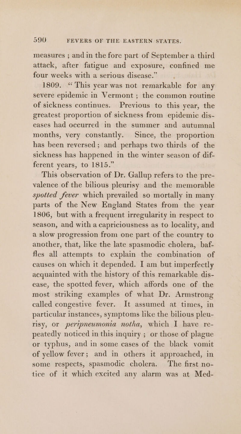 measures ; and in the fore part of September a third attack, after fatigue and exposure, confined me four weeks with a serious disease.” 1809. “This year was not remarkable for any severe epidemic in Vermont ; the common routine of sickness continues. Previous to this year, the greatest proportion of sickness from epidemic dis- eases had occurred in the summer and autumnal months, very constantly. Since, the proportion has been reversed; and perhaps two thirds of the sickness has happened in the winter season of dif- ferent years, to 1815.” This observation of Dr. Gallup refers to the pre- valence of the bilious pleurisy and the memorable spotted fever which prevailed so mortally in many parts of the New England States from the year 1806, but with a frequent irregularity in respect to season, and with a capriciousness as to locality, and a slow progression from one part of the country to another, that, like the late spasmodic cholera, baf- fles all attempts to explain the combination of causes on which it depended. I am but imperfectly acquainted with the history of this remarkable dis- ease, the spotted fever, which affords one of the most striking examples of what Dr. Armstrong called congestive fever. It assumed at times, in particular instances, symptoms like the bilious pleu- risy, or peripneumonia notha, which I have re- peatedly noticed in this inquiry ; or those of plague or typhus, and in some cases of the black vomit of yellow fever; and in others it approached, in some respects, spasmodic cholera. The first no- tice of it which excited any alarm was at Med-