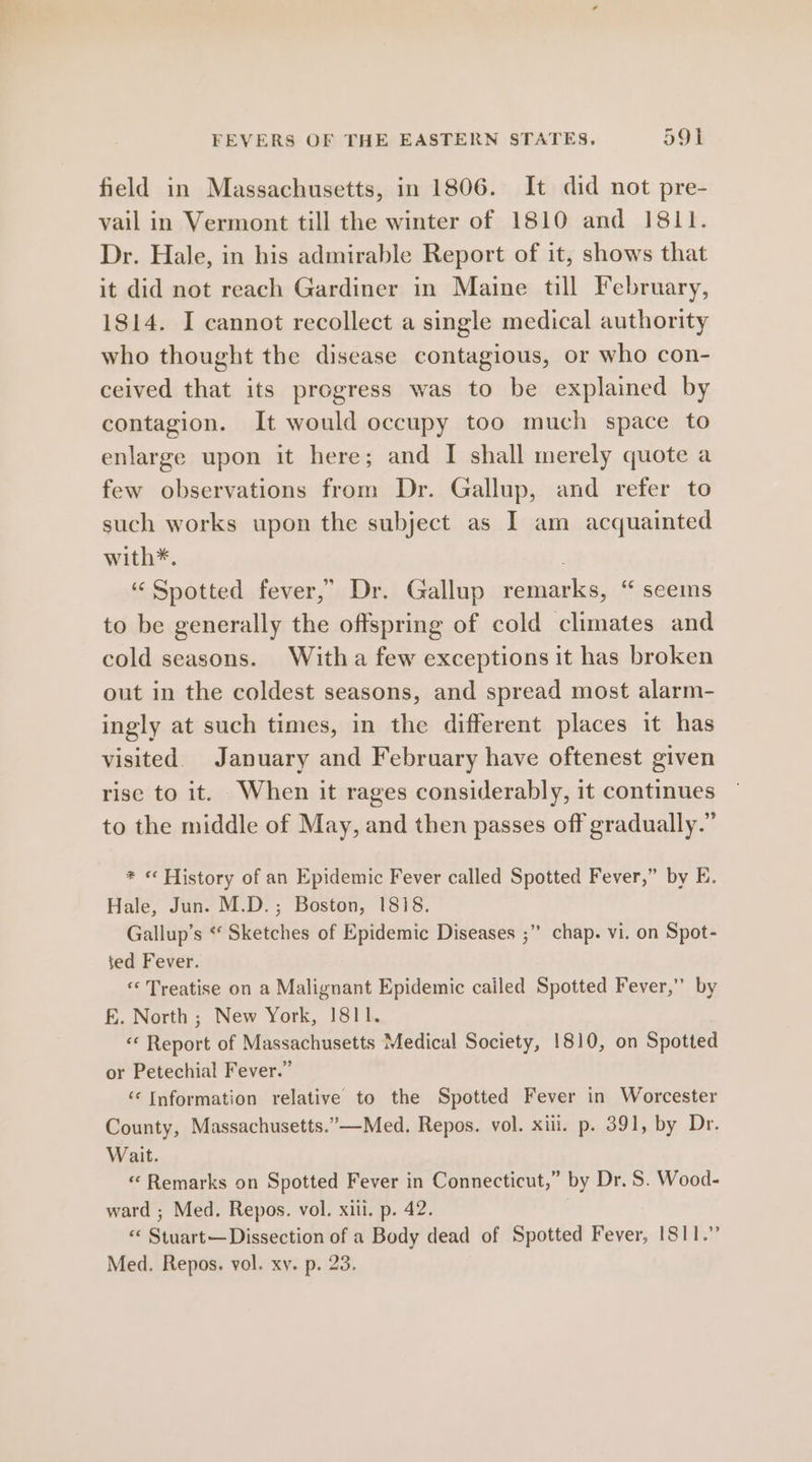 field in Massachusetts, in 1806. It did not pre- vail in Vermont till the winter of 1810 and 1811. Dr. Hale, in his admirable Report of it, shows that it did not reach Gardiner in Maine till February, 1814. I cannot recollect a single medical authority who thought the disease contagious, or who con- ceived that its progress was to be explained by contagion. It would occupy too much space to enlarge upon it here; and I shall merely quote a few observations from Dr. Gallup, and refer to such works upon the subject as I am acquainted with*. : ‘Spotted fever,” Dr. Gallup remarks, “ seems to be generally the offspring of cold climates and cold seasons. Witha few exceptions it has broken out in the coldest seasons, and spread most alarm- ingly at such times, in the different places it has visited. January and February have oftenest given rise to it. When it rages considerably, it continues to the middle of May, and then passes off gradually.” * « History of an Epidemic Fever called Spotted Fever,” by E. Hale, Jun. M.D.; Boston, 1818. Gallup’s * Sketches of Epidemic Diseases ;” chap. vi. on Spot- ted Fever. « Treatise on a Malignant Epidemic cailed Spotted Fever,” by f£. North ; New York, 1811. «« Report of Massachusetts Medical Society, 1810, on Spotted or Petechial Fever.” ‘Information relative to the Spotted Fever in Worcester County, Massachusetts.”—Med. Repos. vol. xiii. p. 391, by Dr. Wait. « Remarks on Spotted Fever in Connecticut,” by Dr. S. Wood- ward ; Med. Repos. vol. xiii. p. 42. «« Stuart— Dissection of a Body dead of Spotted Fever, 1811.” Med. Repos, vol. xy. p. 23.
