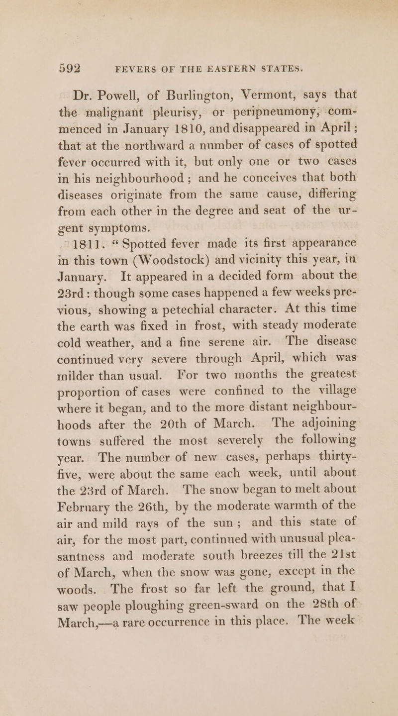 Dr. Powell, of Burlington, Vermont, says that the malignant pleurisy, or peripneumony, com- menced in January 1810, and disappeared in April ; that at the northward a number of cases of spotted fever occurred with it, but only one or two cases in his neighbourhood ; and he conceives that both diseases originate from the same cause, differing from each other in the degree and seat of the ur- gent symptoms. 1811. “Spotted fever made its first appearance in this town (Woodstock) and vicinity this year, in January. It appeared in a decided form about the 23rd: though some cases happened a few weeks pre- vious, showing a petechial character. At this time the earth was fixed in frost, with steady moderate cold weather, anda fine serene air. The disease continued very severe through April, which was milder than usual. For two months the greatest proportion of cases were confined to the village where it began, and to the more distant neighbour- hoods after the 20th of March. The adjoining towns suffered the most severely the following year. The number of new cases, perhaps thirty- five, were about the same each week, until about the 23rd of March. The snow began to melt about February the 26th, by the moderate warmth of the air and mild rays of the sun; and this state of air, for the most part, continued with unusual plea- santness and moderate south breezes till the 21st of March, when the snow was gone, except in the woods. The frost so far left the ground, that I saw people ploughing green-sward on the 28th of March,—a rare occurrence in this place. The week