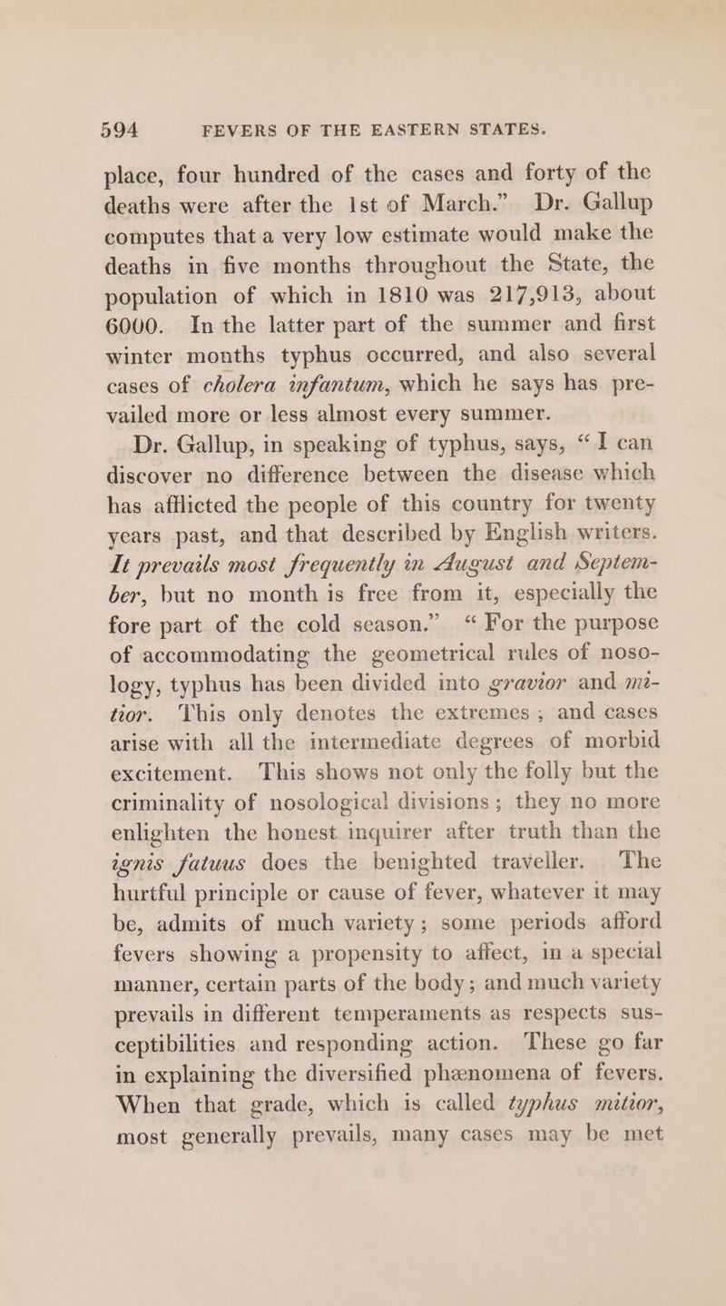 place, four hundred of the cases and forty of the deaths were after the Ist of March.” Dr. Gallup computes that a very low estimate would make the deaths in five months throughout the State, the population of which in 1810 was 217,913, about 6000. Inthe latter part of the summer and first winter months typhus occurred, and also several cases of cholera infantum, which he says has pre- vailed more or less almost every summer. Dr. Gallup, in speaking of typhus, says, “I can discover no difference between the disease which has afflicted the people of this country for twenty years past, and that described by English writers. It prevails most frequently in August and Septem- ber, but no month is free from it, especially the fore part of the cold season.” “ For the purpose of accommodating the geometrical rules of noso- logy, typhus has been divided into gravior and me- tior. This only denotes the extremes , and cases arise with all the intermediate degrees of morbid excitement. This shows not only the folly but the criminality of nosological divisions ; they no more enlighten the honest inquirer after truth than the ignis fatuus does the benighted traveller. The hurtful principle or cause of fever, whatever it may be, admits of much variety; some periods afford fevers showing a propensity to affect, m a special manner, certain parts of the body; and much variety prevails in different temperaments as respects sus- ceptibilities and responding action. These go far in explaining the diversified phenomena of fevers. When that grade, which is called typhus maetoor, most generally prevails, many cases may be met