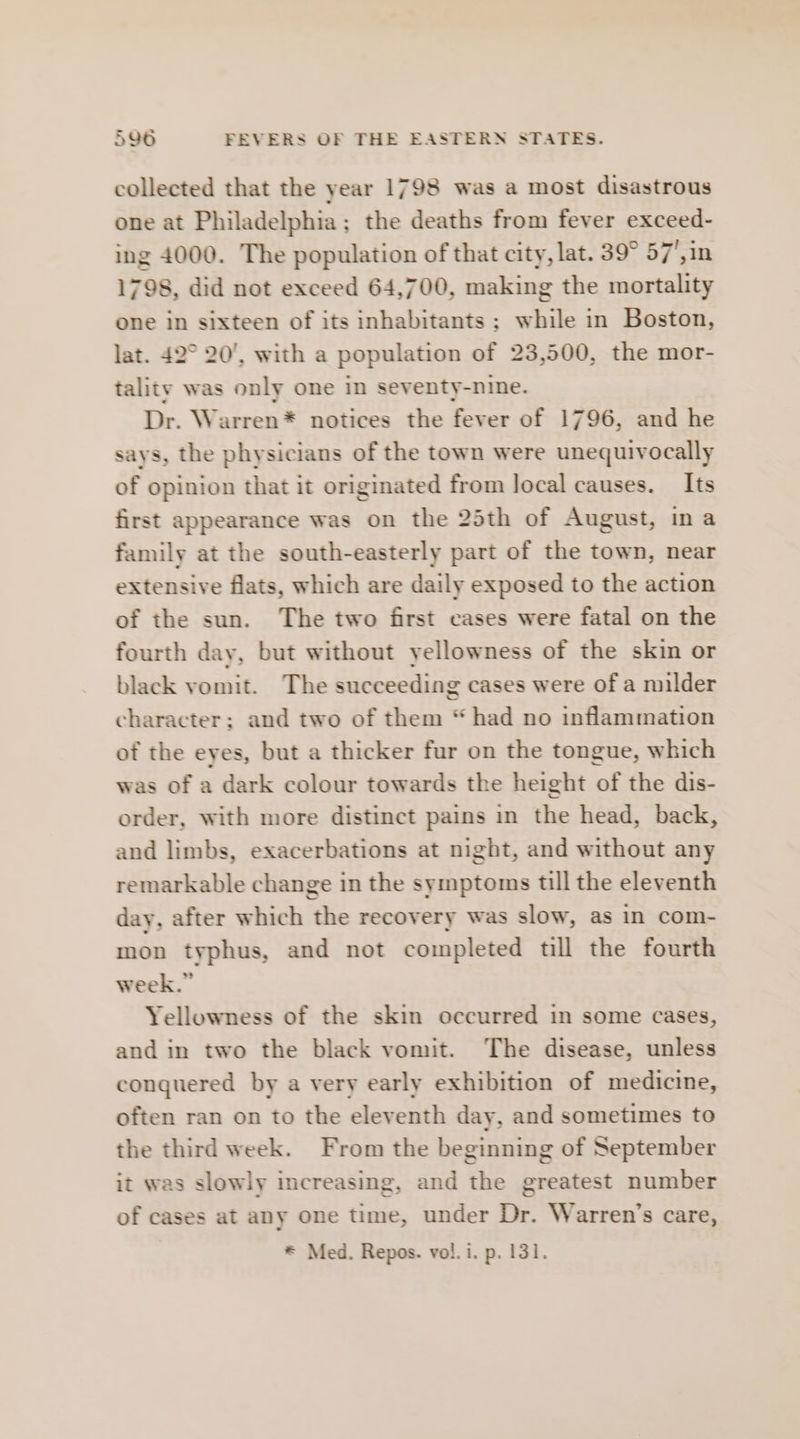 collected that the year 1798 was a most disastrous one at Philadelphia; the deaths from fever exceed- ing 4000. The population of that city, lat. 39° 57',in 1798, did not exceed 64,700, making the mortality one in sixteen of its inhabitants; while in Boston, lat. 42° 20’, with a population of 23,500, the mor- tality was only one in seventy-nine. Dr. Warren* notices the fever of 1796, and he says, the physicians of the town were unequivocally of opinion that it originated from local causes. Its first appearance was on the 25th of August, ina family at the south-easterly part of the town, near extensive flats, which are daily exposed to the action of the sun. The two first cases were fatal on the fourth day, but without yellowness of the skin or black vomit. The succeeding cases were of a milder character; and two of them “had no inflammation of the eyes, but a thicker fur on the tongue, which was of a dark colour towards the height of the dis- order, with more distinct pains in the head, back, and limbs, exacerbations at night, and without any remarkable change in the symptoms till the eleventh day, after which the recovery was slow, as in com- mon typhus, and not completed till the fourth week.” Yellowness of the skin occurred in some cases, and in two the black vomit. The disease, unless conguered by a very early exhibition of medicine, often ran on to the eleventh day, and sometimes to the third week. From the beginning of September it was slowly increasing, and the greatest number of cases at any one time, under Dr. Warren’s care,