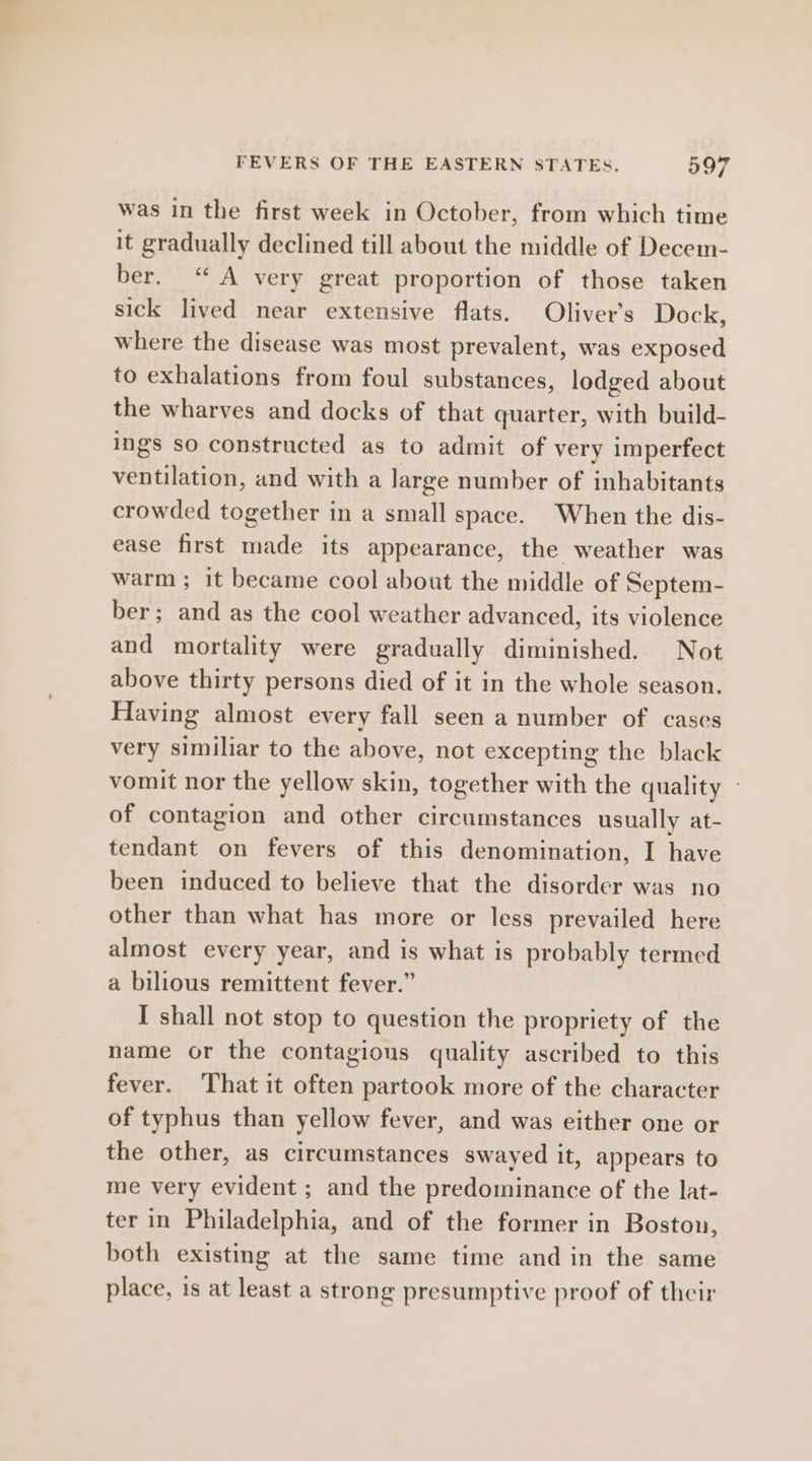was in the first week in October, from which time it gradually declined till about the middle of Decem- ber. “A very great proportion of those taken sick lived near extensive flats. Oliver’s Dock, where the disease was most prevalent, was exposed to exhalations from foul substances, lodged about the wharves and docks of that quarter, with build- ings so constructed as to admit of very imperfect ventilation, and with a large number of inhabitants crowded together in a small space. When the dis- ease first made its appearance, the weather was warm ; it became cool about the middle of Septem- ber; and as the cool weather advanced, its violence and mortality were gradually diminished. Not above thirty persons died of it in the whole season. Having almost every fall seen a number of cases very similiar to the above, not excepting the black vomit nor the yellow skin, together with the quality - of contagion and other circumstances usually at- tendant on fevers of this denomination, I have been induced to believe that the disorder was no other than what has more or less prevailed here almost every year, and is what is probably termed a bilious remittent fever.” I shall not stop to question the propriety of the name or the contagious quality ascribed to this fever. That it often partook more of the character of typhus than yellow fever, and was either one or the other, as circumstances swayed it, appears to me very evident ; and the predominance of the lat- ter in Philadelphia, and of the former in Boston, both existing at the same time and in the same place, is at least a strong presumptive proof of their