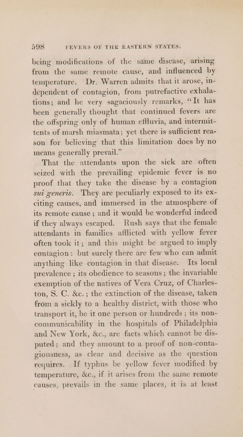 being modifications of the same disease, arising from the same remote cause, and influenced by temperature. Dr, Warren admits that it arose, in- dependent of contagion, from putrefactive exhala- tions; and he very sagaciously remarks, “ It has been generally thought that continued fevers are the offspring only of human effluvia, and intermit- tents of marsh miasmata; yet there is sufficient rea- son for believing that this limitation does by no means generally prevail.” That the attendants upon the sick are often seized with the prevailing epidemic fever is no proof that they take the disease by a contagion sui generis. They are peculiarly exposed to its ex- citing causes, and immersed in the atmosphere of its remote cause ; and it would be wonderful indeed if they always escaped. Rush says that the female attendants in families afflicted with yellow fever often took it; and this might be argued to imply contagion: but surely there are few who can admit anything like contagion in that disease. Its local prevalence ; its obedience to seasons ; the invariable exemption of the natives of Vera Cruz, of Charles- ton, 8. C. &amp;c.; the extinction of the disease, taken from a sickly to a healthy district, with those who transport it, be it one person or hundreds ; its non- communicability in the hospitals of Philadelphia and New York, &amp;c., are facts which cannot be dis- puted; and they amount to a proof of non-conta- giousness, as clear and decisive as the question requires. If typhus be yellow fever modified by temperature, &amp;c., if it arises from the same remote causes, prevails in the same places, it is at least