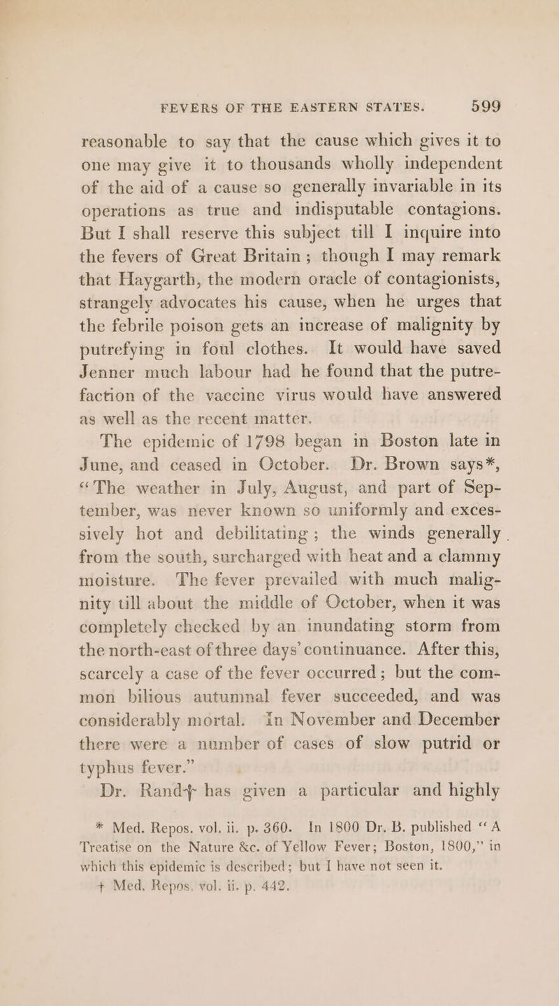 reasonable to say that the cause which gives it to one may give it to thousands wholly independent of the aid of a cause so generally invariable in its operations as true and indisputable contagions. But I shall reserve this subject till I inquire into the fevers of Great Britain; though I may remark that Haygarth, the modern oracle of contagionists, strangely advocates his cause, when he urges that the febrile poison gets an increase of malignity by putrefying in foul clothes. It would have saved Jenner much labour had he found that the putre- faction of the vaccine virus would have answered as well as the recent matter. The epidemic of 1798 began in Boston late in June, and ceased in October. Dr. Brown says*, “The weather in July, August, and part of Sep- tember, was never known so uniformly and exces- sively hot and debilitating ; the winds generally | from the south, surcharged with heat and a clammy moisture. The fever prevailed with much malig- nity till about the middle of October, when it was completely checked by an inundating storm from the north-east of three days’ continuance. After this, scarcely a case of the fever occurred ; but the com- mon bilious autumnal fever succeeded, and was considerably mortal. in November and December there were a number of cases of slow putrid or typhus fever.” Dr. Rand+ has given a particular and highly * Med. Repos. vol. ii. p. 360. In 1800 Dr. B. published “A Treatise on the Nature &amp;c. of Yellow Fever; Boston, 1800,” in which this epidemic is described; but I have not seen it.