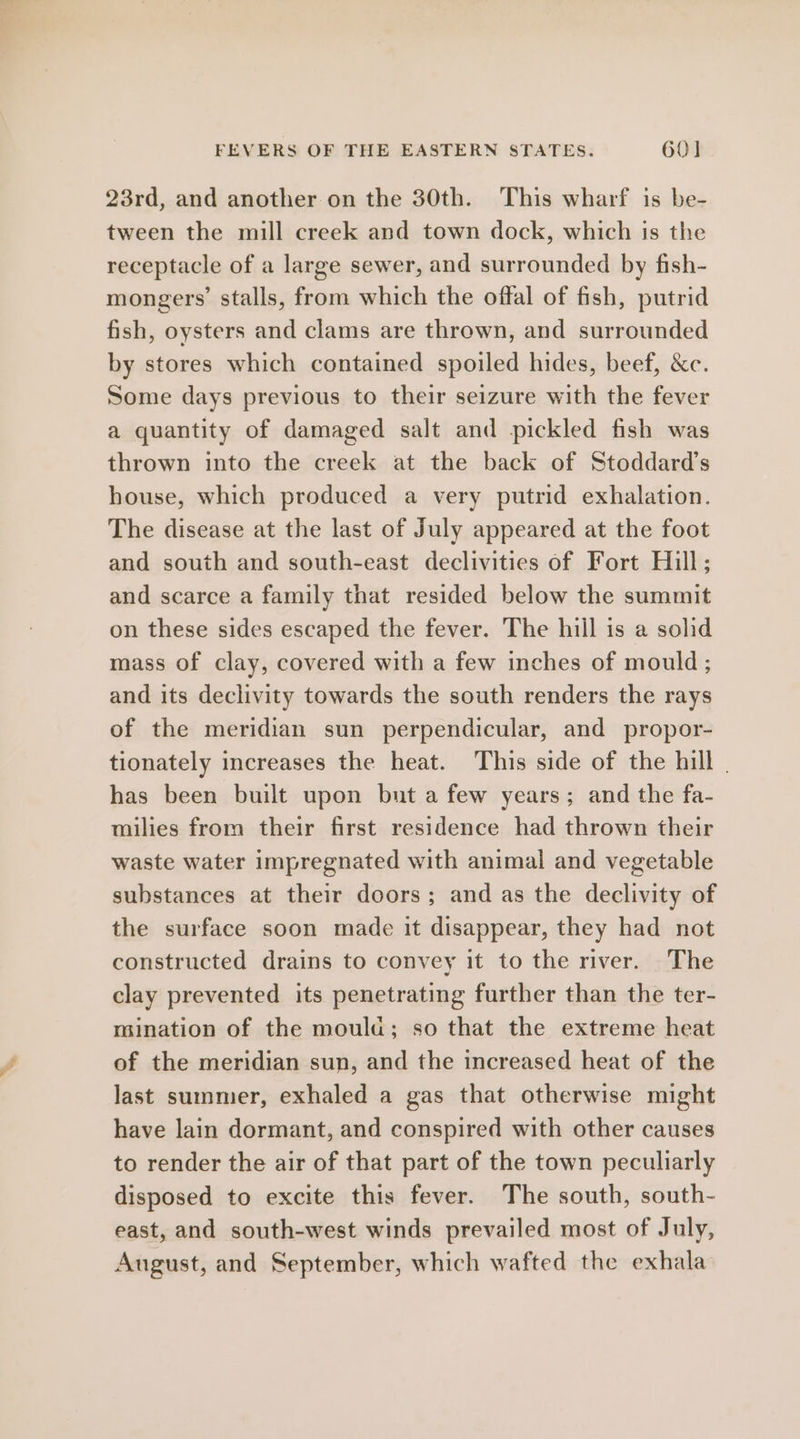 23rd, and another on the 30th. This wharf is be- tween the mill creek and town dock, which is the receptacle of a large sewer, and surrounded by fish- mongers’ stalls, from which the offal of fish, putrid fish, oysters and clams are thrown, and surrounded by stores which contained spoiled hides, beef, &amp;c. Some days previous to their seizure with the fever a quantity of damaged salt and pickled fish was thrown into the creek at the back of Stoddard’s house, which produced a very putrid exhalation. The disease at the last of July appeared at the foot and south and south-east declivities of Fort Hill; and scarce a family that resided below the summit on these sides escaped the fever. The hill is a solid mass of clay, covered with a few inches of mould; and its declivity towards the south renders the rays of the meridian sun perpendicular, and propor- tionately increases the heat. This side of the hill - has been built upon but afew years; and the fa- milies from their first residence had thrown their waste water impregnated with animal and vegetable substances at their doors; and as the declivity of the surface soon made it disappear, they had not constructed drains to convey it to the river. The clay prevented its penetrating further than the ter- mination of the moula; so that the extreme heat of the meridian sun, and the increased heat of the last summer, exhaled a gas that otherwise might have lain dormant, and conspired with other causes to render the air of that part of the town peculiarly disposed to excite this fever. The south, south- east, and south-west winds prevailed most of July, August, and September, which wafted the exhala