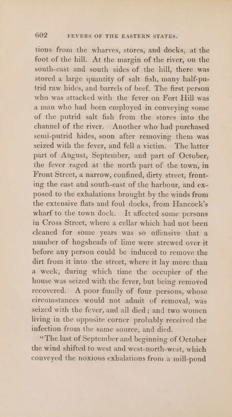 tions from the wharves, stores, and docks, at the foot of the hill. At the margin of the river, on the south-east and south sides of the hill, there was stored a large quantity of salt fish, many half-pu- trid raw hides, and barrels of beef. The first person who was attacked with the fever on Fort Hill was a man who had been employed in conveying some of the putrid salt fish from the stores into the channel of the river. Another who had purchased semi-putrid hides, soon after removing them was seized with the fever, and fell a victim. The latter part of August, September, and part of October, the fever raged at the north part of the town, in Front Street, a narrow, confined, dirty street, front- ing the east and south-east of the harbour, and ex- posed to the exhalations brought by the winds from the extensive flats and foul docks, from Hancock’s wharf to the town dock. It affected some persons in Cross Street, where a cellar which had not been cleaned for some years was so offensive that a number of hogsheads of lime were strewed over it before any person could be induced to remove the dirt from it into the street, where it lay more than a week, during which time the occupier of the house was seized with the fever, but being removed recovered. A poor family of four persons, whose circumstances would not admit of removal, was seized with the fever, and all died; and two women living in the opposite corner probably received the infection from the same source, and died. “The last of September and beginning of October the wind shifted to west and-west-north-west, which conveyed the noxious exhalations from a mill-pond