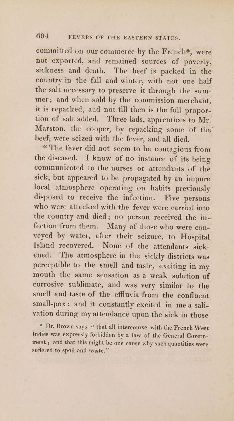 cominitted on our commerce by the French*, were not exported, and remained sources of poverty, sickness and death. The beef is packed in the country in the fall and winter, with not one half the salt necessary to preserve it through the sum- mer; and when sold by the commission merchant, it is repacked, and not till then is the full propor- tion of salt added. Three lads, apprentices to Mr. Marston, the cooper, by repacking some of the’ beef, were seized with the fever, and all died. “ The fever did not seem to be contagious from the diseased. I know of no instance of its being communicated to the nurses or attendants of the sick, but appeared to be propagated by an impure local atmosphere operating on habits previously disposed to receive the infection. Five persons who were attacked with the fever were carried into the country and died; no person received the in- fection from them. Many of those who were con- veyed by water, after their seizure, to Hospital Island recovered. None of the attendants sick- ened. ‘The atmosphere in the sickly districts was perceptible to the smell and taste, exciting in my mouth the same sensation as a weak solution of corrosive sublimate, and was very similar to the smell and taste of the effluvia from the confluent small-pox ; and it constantly excited in mea sali- vation during my attendance upon the sick in those * Dr. Brown says “ that all intercourse with the French West Indies was expressly forbidden by a law of the General Govern- ment ; and that this might be one cause why such quantities were suffered to spoil and waste.”