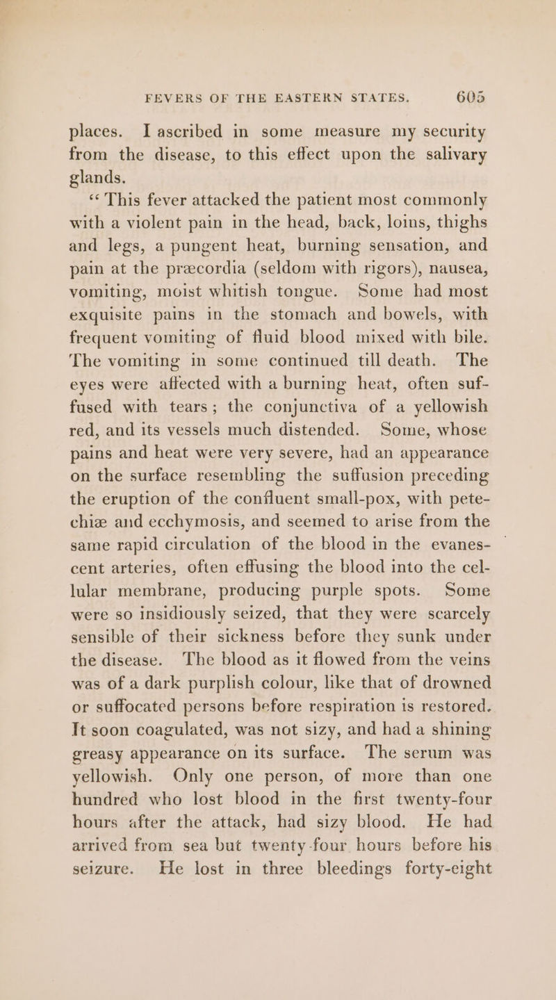 places. I ascribed in some measure my security from the disease, to this effect upon the salivary glands. ‘‘ This fever attacked the patient most commonly with a violent pain in the head, back, loins, thighs and legs, a pungent heat, burning sensation, and pain at the precordia (seldom with rigors), nausea, vomiting, moist whitish tongue. Some had most exquisite pains in the stomach and bowels, with frequent vomiting of fluid blood mixed with bile. The vomiting in some continued till death. The eyes were affected with a burning heat, often suf- fused with tears; the conjunctiva of a yellowish red, and its vessels much distended. Some, whose pains and heat were very severe, had an appearance on the surface resembling the suffusion preceding the eruption of the confluent small-pox, with pete- chiz and ecchymosis, and seemed to arise from the same rapid circulation of the blood in the evanes- cent arteries, often effusing the blood into the cel- lular membrane, producing purple spots. Some were so insidiously seized, that they were scarcely sensible of their sickness before they sunk under the disease. The blood as it flowed from the veins was of a dark purplish colour, like that of drowned or suffocated persons before respiration is restored. Tt soon coagulated, was not sizy, and had a shining greasy appearance on its surface. The serum was yellowish. Only one person, of more than one hundred who lost blood in the first twenty-four hours after the attack, had sizy blood. He had arrived from sea but twenty-four hours before his seizure. He lost in three bleedings forty-eight
