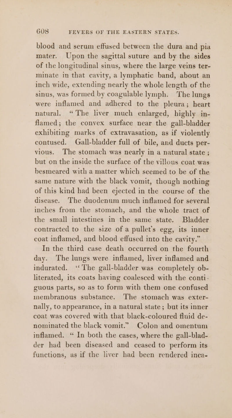 blood and serum effused between the dura and pia mater. Upon the sagittal suture and by the sides of the longitudinal sinus, where the large veins ter- minate in that cavity, a lymphatic band, about an inch wide, extending nearly the whole length of the sinus, was formed by coagulable lymph. The lungs were inflamed and adhered to the pleura; heart natural. “The liver much enlarged, highly in- flamed; the convex surface near the gall-bladder exhibiting marks of extravasation, as if violently contused. Gall-bladder full of bile, and ducts per- vious. The stomach was nearly in a natural state ; but on the inside the surface of the villous coat was besmeared with a matter which seemed to be of the same nature with the black vomit, though nothing of this kind had been ejected in the course of the disease. The duodenum much inflamed for several inches from the stomach, and the whole tract of the small intestines in the same state. Bladder contracted to the size of a pullet’s egg, its inner coat inflamed, and blood effused into the cavity.” In the third case death occurred on the fourth day. The lungs were inflamed, liver inflamed and indurated. ‘The gall-bladder was completely ob- literated, its coats having coalesced with the conti- guous parts, so as to form with them one confused membranous substance. The stomach was exter- nally, to appearance, in a natural state; but its inner coat was covered with that black-coloured fluid de- nominated the black vomit.” Colon and omentum inflamed. “ In both the cases, where the gall-blad- der had been diseased and ceased to perform its functions, as if the liver had been rendered inca-