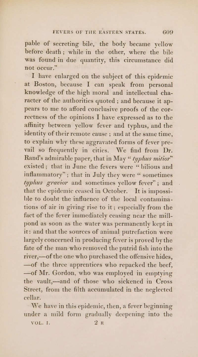 pable of secreting bile, the body became yellow before death; while in the other, where the bile was found in due quantity, this circumstance did not occur.” I have enlarged on the subject of this epidemic at Boston, because I can speak from personal knowledge of the high moral and intellectual cha- racter of the authorities quoted ; and because it ap- pears to me to afford conclusive proofs of the cor- rectness of the opinions I have expressed as to the affinity between yellow fever and typhus, and the identity of their remote cause ; and at the same time, to explain why these aggravated forms of fever pre- vail so frequently in cities. We find from Dr. Rand’s admirable paper, that in May “ typhus mitior” existed; that in June the fevers were “ bilious and inflammatory” ; that in July they were “ sometimes typhus gravior and sometimes yellow fever”; and that the epidemic ceased in October. It is impossi- ble to doubt the influence of the local contamina- tions of air in giving rise to it; especially from the fact of the fever immediately ceasing near the mill- pond as soon as the water was permanently kept in it: and that the sources of animal putrefaction were largely concerned in producing fever is proved by the fate of the man who removed the putrid fish into the river,—of the one who purchased the offensive hides, —of the three apprentices who repacked the beef, —of Mr. Gordon, who was employed in emptying the vault,—and of those who sickened in Cross Street, from the filth accumulated in the neglected cellar. We have in this epidemic, then, a fever beginning under a mild form gradually deepening into the VOL. I. 2k
