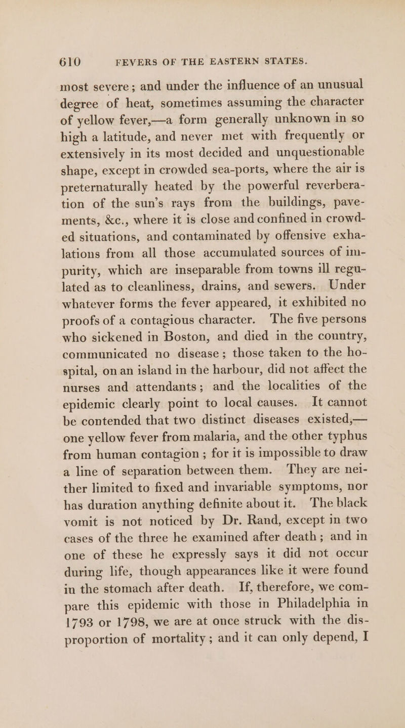 most severe ; and under the influence of an unusual degree of heat, sometimes assuming the character of yellow fever,—a form generally unknown in so high a latitude, and never met with frequently or extensively in its most decided and unquestionable shape, except in crowded sea-ports, where the air 1s preternaturally heated by the powerful reverbera- tion of the sun’s rays from the buildings, pave- ments, &amp;c., where it is close and confined in crowd- ed situations, and contaminated by offensive exha- lations from all those accumulated sources of im- purity, which are inseparable from towns ill regu- lated as to cleanliness, drains, and sewers. Under whatever forms the fever appeared, it exhibited no proofs of a contagious character. The five persons who sickened in Boston, and died in the country, communicated no disease; those taken to the ho- spital, on an island in the harbour, did not affect the nurses and attendants; and the localities of the epidemic clearly point to local causes. It cannot be contended that two distinct diseases existed,— one yellow fever from malaria, and the other typhus from human contagion ; for it is impossible to draw a line of separation between them. They are nei- ther limited to fixed and invariable symptoms, nor has duration anything definite about it. The black vomit is not noticed by Dr. Rand, except in two cases of the three he examined after death; and in one of these he expressly says it did not occur during life, though appearances like it were found in the stomach after death. If, therefore, we com- pare this epidemic with those in Philadelphia in 1793 or 1798, we are at once struck with the dis- proportion of mortality ; and it can only depend, I