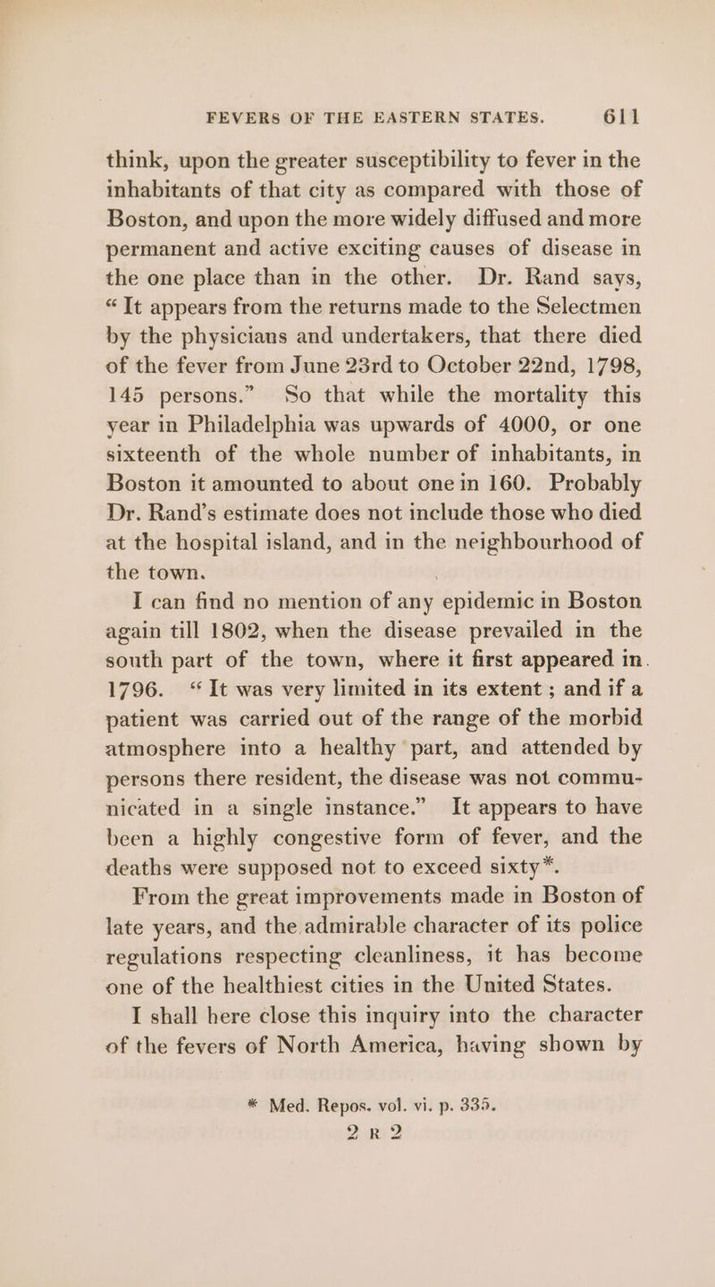 think, upon the greater susceptibility to fever in the inhabitants of that city as compared with those of Boston, and upon the more widely diffused and more permanent and active exciting causes of disease in the one place than in the other. Dr. Rand says, “It appears from the returns made to the Selectmen by the physicians and undertakers, that there died of the fever from June 23rd to October 22nd, 1798, 145 persons.” So that while the mortality this year in Philadelphia was upwards of 4000, or one sixteenth of the whole number of inhabitants, in Boston it amounted to about one in 160. Probably Dr. Rand’s estimate does not include those who died at the hospital island, and in the neighbourhood of the town. , I can find no mention of any epidemic in Boston again till 1802, when the disease prevailed in the south part of the town, where it first appeared in. 1796. “It was very limited in its extent ; and if a patient was carried out of the range of the morbid atmosphere into a healthy part, and attended by persons there resident, the disease was not commu- nicated in a single instance.” It appears to have been a highly congestive form of fever, and the deaths were supposed not to exceed sixty”. From the great improvements made in Boston of late years, and the admirable character of its police regulations respecting cleanliness, it has become one of the healthiest cities in the United States. I shall here close this inquiry into the character of the fevers of North America, having shown by * Med. Repos. vol. vi. p. 335. 2R2