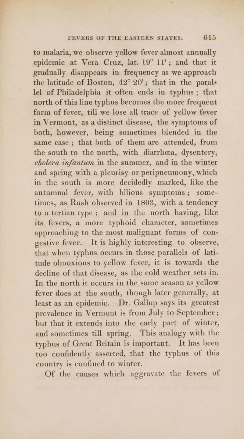 to malaria, we observe yellow fever almost annually epidemic at Vera Cruz, lat. 19° 11’; and that it gradually disappears in frequency as we approach the latitude of Boston, 42° 20’; that in the paral- lel of Philadelphia it often ends in typhus ; that north of this line typhus becomes the more frequent form of fever, till we lose all trace of yellow fever in Vermont, as a distinct disease, the symptoms of both, however, being sometimes blended in the same case; that both of them are attended, from the south to the north, with diarrhoea, dysentery, cholera infantum in the summer, and in the winter and spring with a pleurisy or peripneumony, which in the south is more decidedly marked, like the autumnal fever, with bilious symptoms; some- times, as Rush observed in 1803, with a tendency to a tertian type; and in the north having, like its fevers, a more typhoid character, sometimes _ approaching to the most malignant forms of con- gestive fever. It is highly interesting to observe, that when typhus occurs in those parallels of lati- tude obnoxious to yellow fever, it is towards the decline of that disease, as the cold weather sets-in. In the north it occurs in the same season as yellow fever does at the south, though later generally, at least as an epidemic. Dr. Gallup says its greatest prevalence in Vermont is from July to September ; but that it extends into the early part of winter, and sometimes till spring. This analogy with the typhus of Great Britain is important. It has been too confidently asserted, that the typhus of this country is confined to winter. Of the causes which aggravate the fevers of