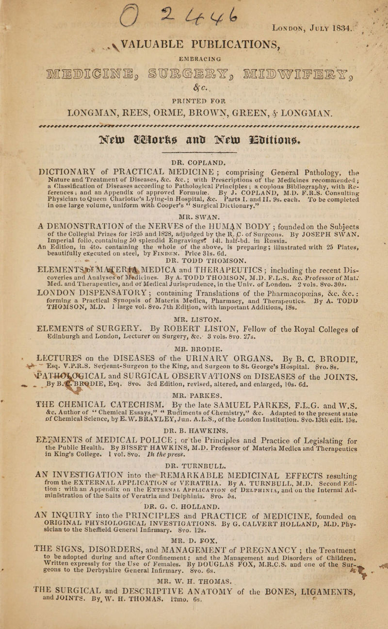 wine fis Ly Y% it ig Lonpon, JuLy 1834. so - , --\ VALUABLE PUBLICATIONS, 0° oy 74 ' EMBRACING . ¥ : oe MEDICINE, SURGERY, MIDWIFERY, ~ | in Schein | | PRINTED FOR LONGMAN, REES, ORME, BROWN, GREEN, §&amp; LONGMAN. GOLIP GP PE LPLCE LR SOFPOG LOSS ICS GLP GO LOL GGL LOGE LE LO LED LI LP EOLOLOE DOLE BOLGP GPEC LE DE LOLEGOPSOES New Cetorks and New Zéditious, DR. COPLAND, DICTIONARY of PRACTICAL MEDICINE ; comprising General Pathology, the Nature and Treatment of Diseases, &amp;c. &amp;c.; with Prescriptions of the Medicines recommended ; a Classification of Diseases according to Pathological Principles ; a copious Bibliography, with Re- ferences ; and an Appendix of approved Formule. By J. COPLAND, M.D. F.R.S. Consulting Physician to Queen Charlotte’s Lying-in Hospital, &amp;c. Parts I. andII, 9s. each. ‘To be completed in one large volume, uniform with Cooper’s ‘* Surgical Dictionary.” MR. SWAN. A DEMONSTRATION of the NERVES of the HUMAN BODY ; founded on the Subjects of the Collegial Prizes for 1825 and 1828, adjudged by the R. C. of Surgeons. By JOSEPH SWAN. Imperial folio, containing 50 splendid Engravings? !41. half-bd. in Russia. Z An Edition, in 4to. containing the whole of the above, is preparing; illustrated with 25 Plates, beautifully executed on steel, by FINDEN. Price 81s. 6d. e DR. TODD THOMSON. ELEMENTS»? MAG ER#A, MEDICA and THERAPEUTICS; including the recent Dis- coveries and Analyses of Medicines. By A. TODD THOMSON, M.D.F.L.S. &amp;c. Professor of Mat. Med. and Therapeutics, and ot Medical Jurisprudence, in the Univ. of London. 2 vols. 8vo. 30s. LONDON DISPENSATORY ; containing Translations of the Pharmacopwias, &amp;c. &amp;c.: forming a Practical Synopsis of Materia Medica, Pharmacy, and Therapeutics. By A. TODD THCMSON, M.D. 1 large vol. 8vo. 7th Edition, with important Additions, 18s. MR. LISTON. ELEMENTS of SURGERY. By ROBERT LISTON, Fellow of the Royal Colleges of Edinburgh and London, Lecturer on Surgery, &amp;c.: 3 vols. 8vo. 27s. MR. BRODIE. » LECTURES on the DISEASES of the URINARY ORGANS. By B. C. BRODIE, ae ~ Esq. V.P.R.S. Serjeant-Surgeon to the King, and Surgeon to St. George’s Hospital. S8vo. 8s. WAT. OGICAL and SURGICAL OBSERVATIONS on DISEASES of the JOINTS, o ~ _ By BG. BR@DIE, Esq, 8yo. 3rd Edition, revised, altered, and enlarged, 10s. 6d. MR. PARKES. THE CHEMICAL CATECHISM. By the late SAMUEL PARKES, F.L.G. and W.S. &amp;c, Author of *‘ Chemical Essays,” “ Rudiments of Chemistry,” &amp;c. Adapted to the present state of Chemical Science, by E.W. BRAYLEY, Jun. A.L.S., of the London Institution. 8vo. 13th edit. 15s. DR. B. HAWKINS. j EEYMENTS of MEDICAL POLICE; or'the Principles and Practice of Legislating for the Public Health. By BISSET HAWKINS, M.D. Professor of Materia Medica and Therapeutics in King’s College. I vol. 8vo. Inthe press. DR. TURNBULL. AN INVESTIGATION into the REMARKABLE MEDICINAL EFFECTS resulting from the EXTERNAL APPLICATIUN of VERATRIA. By A. TURNBULL, M.D. Second Edi- tion: with an Appendix on the ExTsernaL APPLICATION of DELPHINIA, and on the Internal Ad- ministration of the Salts of Veratria and Delphinia. 8vo. 5s. - t : 4 “DR. G. C. HOLLAND. : AN INQUIRY into the PRINCIPLES and PRACTICE of MEDICINE, founded on ORIGINAL PHYSIOLOGICAL INVESTIGATIONS. By G. CALVERT HOLLAND, M.D. Phy- sician to the Sheffield General Infirmary. 8vo. 12s. : MR. D. FOX, THE SIGNS, DISORDERS, and MANAGEMENT of PREGNANCY ; the Treatment to be adopted during and after Confinement; and the Management aud Disorders of Children. Written expressly for the Use of Females. By DOUGLAS FOX, M.R.C.S. and one of the ‘Sur-, we geons to the Derbyshire General Infirmary. 8vo. 6s. ae at, oi MR. W. H. THOMAS. | THE SURGICAL and DESCRIPTIVE ANATOMY of the BONES, LIGAMENTS, and JOINTS, By, W. H. THOMAS. i2mo, 6s. mand