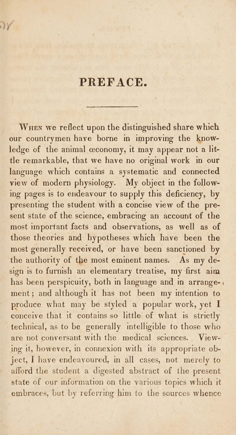 ~~. af PREFACE. Wuen we reflect upon the distinguished share which our countrymen have borne in improving the know- ledge of the animal ceconomy, it may appear not a lit- tle remarkable, that we have no original work in our language which contains a systematic and connected view of modern physiology. My object in the follow- ing pages is to endeavour to supply this deficiency, by presenting the student with a concise view of the pre- sent state of the science, embracing an account of the most important facts and observations, as well as of those theories and hypotheses which have been the most generally received, or have been sanctioned by the authority of the most eminent names. As my de- sign is to furnish an elementary treatise, my first ain has been perspicuity, both in language and in arrange- ment; and although it has not been my intention to produce what may be styled a popular work, yet I conceive that it contains so little of what is strictly technical, as to be generally intelligible to those who are not conversant with the medical sciences. View- ing it, however, in connexion with its appropriate ob- ject, | have endeavoured, in all cases, not merely to afford the student a digested abstract of the present state of our information on the various topics which it embraces, but by referring him to the sources whence