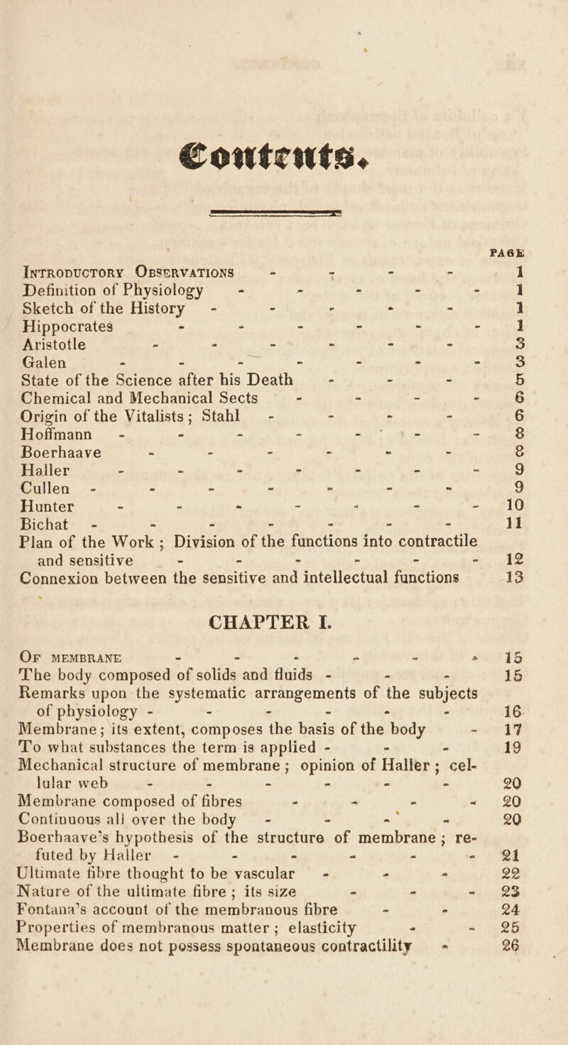 Contrwts. InTRODUCTORY OBSERVATIONS - - - - Definition of Physiology - - - . : Sketch of the story - - - - - Hippocrates - - - ~ : Aristotle - - ° - - - Galen - n, - - - - State of the Science afict his Death - - - Chemical and Mechanical Sects - - - - Origin of the Vitalists; Stahl — - . - » Hoffmann” - - - - a - - Boerhaave - - - - - - Haller . - - - . - - Cullen - - - - : - ~ Hunter - - ° - - - - Bichat - - - - - Plan of the Werke Division of the functions into contractile and sensitive = - ‘ % A y! Connexion between the sensitive and intellectual functions CHAPTER I. OF MEMBRANE ~ - ° ‘The body composed if solide: and fluids - - . Remarks upon the systematic arrangements of the subjects of physiology - - - - - - Membrane; its extent, composes the basis of the body - To what substances the term is applied - - - Mechanical structure of membrane; opinion of Haller; cel- lular web - - - - - - Membrane composed of fibres - - . “ Continuous all over the body — - - -— - Boerhaave’s hypothesis of the structure of membrane ; re- futed by Haller - - “ - - Ultimate fibre thought to be satire - - = Nature of the ultimate fibre ; its size - - - Fontana’s account of the membranous fibre - - Properties of membranous matter ; elasticity - - Membrane does not possess spontaneous contractility - 3 &gt; @ e m OOO C © Od Od SOD OS tet tat met pet Joweh foam jt et G9 vO