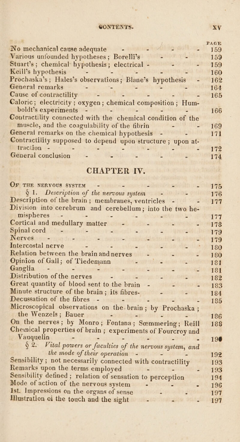 Wo mechanical cause adequate - - - - Various unfounded hypotheses; Borelli’s - &gt; Keill’s hypothesis : - - - - Prochaska’s; Hales’s observations; Blane’s hypothesis General remarks - - - - - Cause of contractility - - - ie Aad Caloric; electricity ; oxygen; chemical composition; Hum- boldt’s experiments - - - - - Contractility connected with the chemical condition of the muscle, and the coagulability of the fibrin - - General remarks on the chemical hypothesis - - Contractility supposed to depend upon structure ; upon at- traction - - - - ee - - General conclusion - - - - ~ CHAPTER IV. OF THE NERVOUS SYSTEM - - - - - § 1. Description of the nervous system - - Description of the brain; membranes, ventricles - - Division into cerebrum and cerebellum; into the two he- mispheres-~ - - - - - - Cortical and medullary matter - - - - Spinal cord - - - - - - Nerves - . - - - - Intercostal nerve - - - . - Relation between the brain and nerves - - - Opinion of Gall; of Tiedemann - . - Ganglia - : - - - - Distribution of the nerves - - - » Great quantity of blood sent to the brain - - - Minute structure of the brain ; its fibres- - - Decussation of the fibres’ - - - - . Microscopical observations on the. brain ; by Prochaska ; the Wenzels; Bauer - - - - On the nerves; by Monro; Fontana; Semmering; Reill Cheinical properties of brain ; experiments of Fourcroy and Vauquelin - . - - - - § 2. Vital powers or faculties of the nervous system, and the mode of their operation - - - Sensibility ; not necessarily connected with contractility Remarks upon the terms employed - - Sensibility defined ; relation of sensation to perception Mode of action of the nervous system - - ist. Impressions on the organs of sense - - illustration oi the touch and the sight - ~ . PAGE 159 159 159 160 162 164 165 166 169 171 172 174 175 176 177 177 178 179 179 180 180 181 181 182 183 184 185 186 188 196 1oz 193 193 194 196 197 ei |