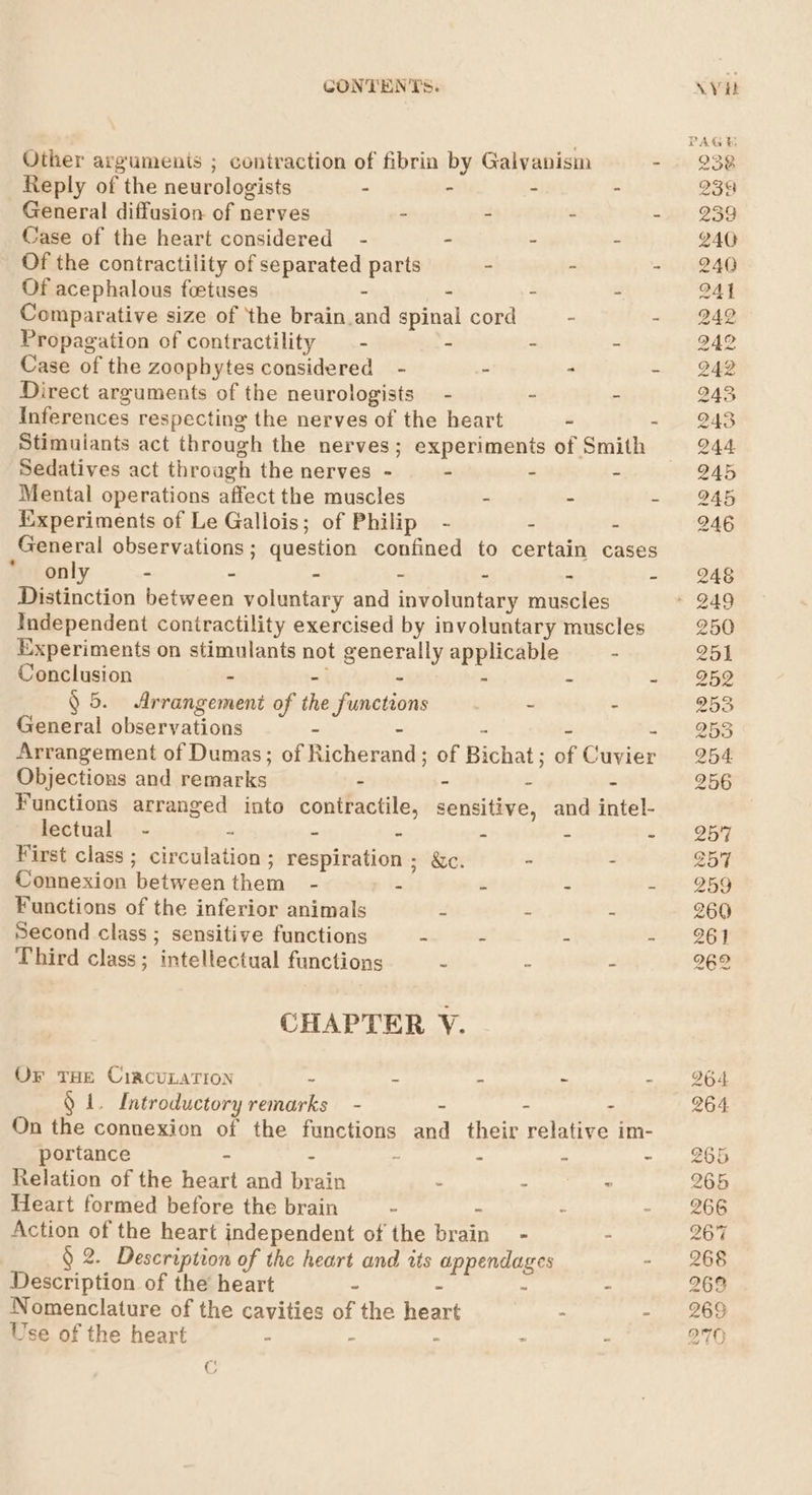 Other argumenis ; contraction of fibrin by Galyanism - Reply of the neurologists - - : F General diffusion of nerves - = * : Case of the heart considered - - - s Of the contractility of separated parts - - - Of acephalous foetuses - - - Comparative size of the brain.and spinal cord ~ - Propagation of contractility —- - - - Case of the zoophytes considered - - - - Direct arguments of the neurologists - - - Inferences respecting the nerves of the heart - - Stimuiants act through the nerves; experiments of Smith Sedatives act through the nerves - - - - Mental operations affect the muscles - - - Experiments of Le Gallois; of Philip - - - General observations ; question confined to certain cases only - - - - - - - Distinction between voluntary and involuntary muscles Independent contractility exercised by involuntary muscles Experiments on stimulants not generally applicable - Conclusion - - - : - ~ § 5. Arrangement of the functions - : General observations - - - - - Arrangement of Dumas; of Richerand; of Bichat; of Cuvier Objections and remarks - . = &lt; Functions arranged into contractile, sensitive, and intel- lectual - 7 - - - - - First class ; circulation; respiration ; &amp;c. - : Connexion between them - - - - &gt; Functions of the inferior animals - - : Second class ; sensitive functions - . - ; Third class; intellectual functions - - - CHAPTER V. OF THE CircuLATION ~ - - - : mae Introductory remarks - ~ - - On the connexion of the functions and their relative im- portance - - 2 : : z Relation of the heart and brain - - - Heart formed before the brain ~ - ~ Action of the heart independent of the brain - = § 2. Description of the heart and tts appendages Description of the heart - - - r Nomenclature of the cavities of the heart - - Use of the heart - - “ - - 238 2359 240 240 241 242 242 242 245 243 244 245 245 246 246 250 251 252 253 253 254 256 257 ZoT 259 260 261 262 264 264 265 265 266 2671 268 268 269 270