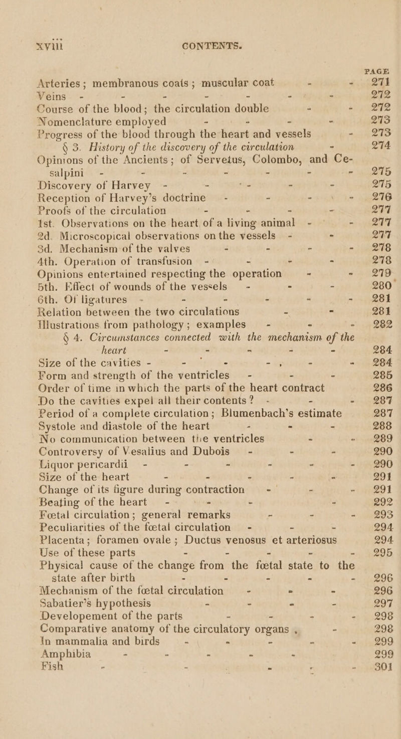 Arteries ; membranous coats ; muscular coat i - Veins - - - - ~ - - Course of the blood; the circulation double : - Nomenclature employed - - - - Progress of the blood through the heart and vessels - § 3. History of the discovery of the circulation - Opinions of the Ancients; of Servetus, Colombo, and Ce- Salpini - - - - - - - Discovery of Harvey - - ‘- - - Reception of Harvey’s doctrine — - - oe ATI Proofs of the circulation - - - - ist. Observations on the heart, of a living animal : 2d. Microscopical observations onthe vessels - - 3d. Mechanism of the valves - - - - Ath. Operation of transfusion - - - - Opinions entertained respecting the operation - - 5th. Effect of wounds of the vessels — - - - 6th. Of ligatures - - ” - - - Relation between the two circulations - - illustrations from pathology; examples — - - - § 4. Circumstances connected with the mechanism of the heart - - ~ - “ Size of the cavities - = athe as - , - - Form and strength of the ventricles = - : - Order of time in which the parts of the heart contract Do the cavities expel ail their contents? - - F Period of a complete circulation; Blumenbach’s estimate Systole and diastole of the heart - - - No communication between tie ventricles - Controversy of Vesalius and Dubois” - - - Liquor pericardil— - - ~ - ~ - Size of the heart - - - - - Change of its figure during contraction . Beating of the heart - re . 4 Foetal circulation; general remarks - - - Peculiarities of the foetal circulation - - - Placenta; foramen ovale ; Ductus venosus et arteriosus Use of these parts - - - ~ - Physical cause of the change from the feetal state to the state after birth . a Z : F Mechanism of the fcetal circulation - 2 © Sabatier’s hypothesis - - * E Developement of the parts - - 7 Comparative anatomy of the circulatory organs , - In mammalia and birds a m z “ r Amphibia - - - g . Fish . 3 . M PAGE 271 272 272 273 273 274 275 275 276 277 QT7 277 278 278 279 280 281 281 282 284 284. 285 286 287 287 288 289 290 290 291 291 292 293 294 294 295 296 296 297 298 298 299 299 301