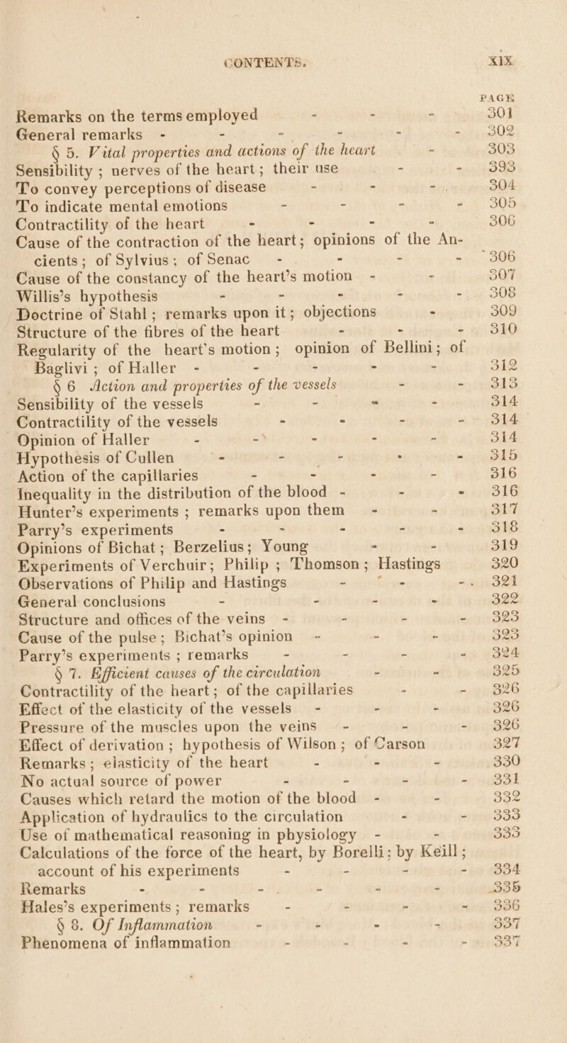 Remarks on the terms employed - : “ General remarks - - - - : § 5. Vital properties and actions of the eam 5 Sensibility ; nerves of the heart; their use - - To convey perceptions of disease - - “, To indicate mental emotions - - - - Contractility of the heart . - : - Cause of the contraction of the heart; opinions of the An- cients; of Sylvius; of Senac” - - - - Cause of the constancy of the heart’s motion - - Willis’s hypothesis - - : : - Doctrine of Stahl; remarks upon it; objections - Structure of the fibres of the heart - - » Regularity of the heart’s ati opinion of Bellini; of Baglivi; of Haller - - - - § 6 Aetion and properties of the vessels - - Sensibility of the vessels - - “ - Contractility of the vessels - - - - Opinion of Haller - - - . : Hypothesis of Cullen - - - . - Action of the capillaries | - - Inequality in the distribution of the Hibed - - . Hunter’s experiments ; remarks upon them = - - Parry’s experiments - - - - - Opinions of Bichat ; Berzelius; Young . Experiments of Verchuir; Philip ; Thomson; Hastings General conclusions - - - - Structure and offices of the veins - - ~ - Cause of the pulse; Bichat’s opinion - - - Parry’s experiments ; remarks - - - - 1. Efficient causes of the circulation - - Contractility of the heart; of the capillaries - ~ Effect of the elasticity of the vessels - - - Pressure of the muscles upon the veins - y - Effect of derivation ; hypothesis of Wilson; of Carson Remarks; elasticity of the heart - - - No actual source of power - - - - Causes which retard the motion of the blood - - Application of hydraulics to the circulation - : Use of mathematical reasoning in physiology - Calculations of the force of the heart, by Borelli; iby Keill ; account of his experiments - - Remarks - - av ‘ “ Z Hales’s experiments ; remarks - - - . § 8. Of Inflammation - 7 - - Phenomena of inflammation : . - - xx PAGE 301 302 303 393 304 305 306 306 307 308 309 310 312 O14 314 J14 315 316 317