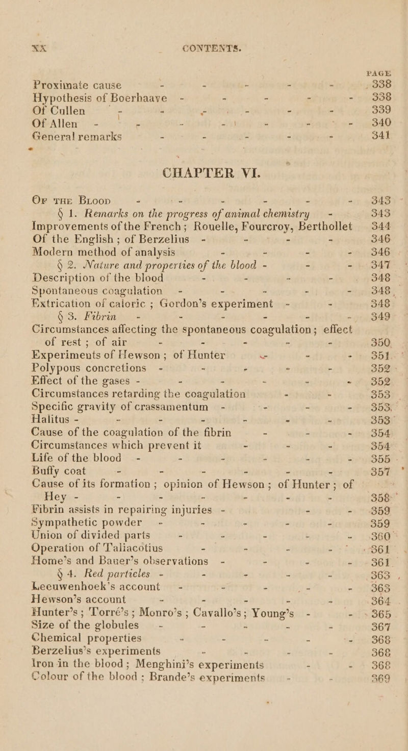 Proximate cause 7 : 2 . Hypothesis of Boerhaave - % &amp; 4 Of Cullen 7 - Poo. were ‘ 3 Of Allen - rs 2 bigs is - . General remarks a : 5 , Z CHAPTER VI. Or THE BLoop - _ - - - 2 § 1. Remarks on the progress of animal chemistry —- Improvements of the French; Rouelle, Fourcroy, Berthollet Of the English ; of Berzelius - ° - - Modern method of analysis - - Q 2. Nature and properties of te odie ~ - ~ Description of the blood - . Spontaneous coagulation = - - - - €xtrication of caloric ; Gordon’s experiment - - § 3. Fibrin - : - - - - Circumstances aflecting the spontaneous coagulation; effect of rest ; of air - - . - - Experiments of Hewson; of Hunter - - - Polypous concretions - - ° . Effect of the gases - - - - - - Circumstances retarding the coagulation - - Specific gravity of crassamentum - - - - Halitus - - - ” - Cause of the deapatatiin of the Min Circumstances which prevent it - - - Life of the blood - . - - - : Buffy coat - - - - - - Hey - - - ‘ - nd : fibrin assists in repairing injuries - - - Sympathetic powder - - . s Union of divided parts - - “ ‘ L Operation of Taliacotius - - - eee Home’s and Bauer’s observations - - - . § 4. Red particles - - . 5 s Leeuwenhoek’s account - = 7d 9 Hewson’s account - - - i 4 Hunter’s ; ‘Torré’s ; Monro’s ; Cavallo’s; Young’s Size of the elobules - - : E a Chemical properties - - . ‘ 2 Berzelius’s experiments ° 3g : . kee in the blood; Menghini’s experiments : ‘ Colour of the BIG GH « Brande’s experiments ‘ P 357 358 360° 361 368 368 369