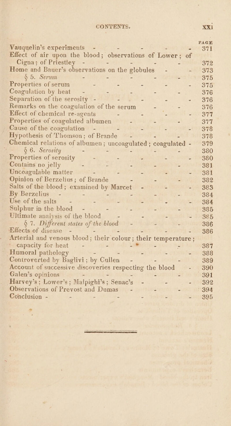 Vauquelin’s experiments” - a . 4 Cigna; of Priestley - - - - - Home and Bauer’s observations on the globules - § 5. Serum - - . ~ - Properties of serum - - - - Coagulation by heat - - ” - - Separation of the serosity - . - - Remarks on the coagulation of the serum - - Effect of chemical re-agents : . e Properties of coagulated albumen - - “ Cause of the coagulation - 2 - Hypothesis of Thomson ; of Brande: - - - § 6. Serosity - - - - - Properties of serosity ~ - - - Contains no jelly - - - - - Uncoagulable matter - - - - _ Opinion of Berzelius ; of Brande - - - Salts of the blood; examined by Marcet By Berzelius - - - - - - Use of the salts - - - - - Sulphur in the blood” - - - - 5 Ultimate analysis of the blood - - - § 7. Different states pe blood - - - ‘Effects of disease - - - _* capacity for heat - - - - . ~ Humoral pathology - - Controverted by Baglivi ; ae Galle ~ - - Account of successive discoveries respecting the blood Galen’s opinions - - » - - Harvey’s ; Lower’s; Malpighi’s; Senac’s - - Observations of Prevost and Dumas - - - Conclusion - . - - - - fad ? 381 382 386 387 395