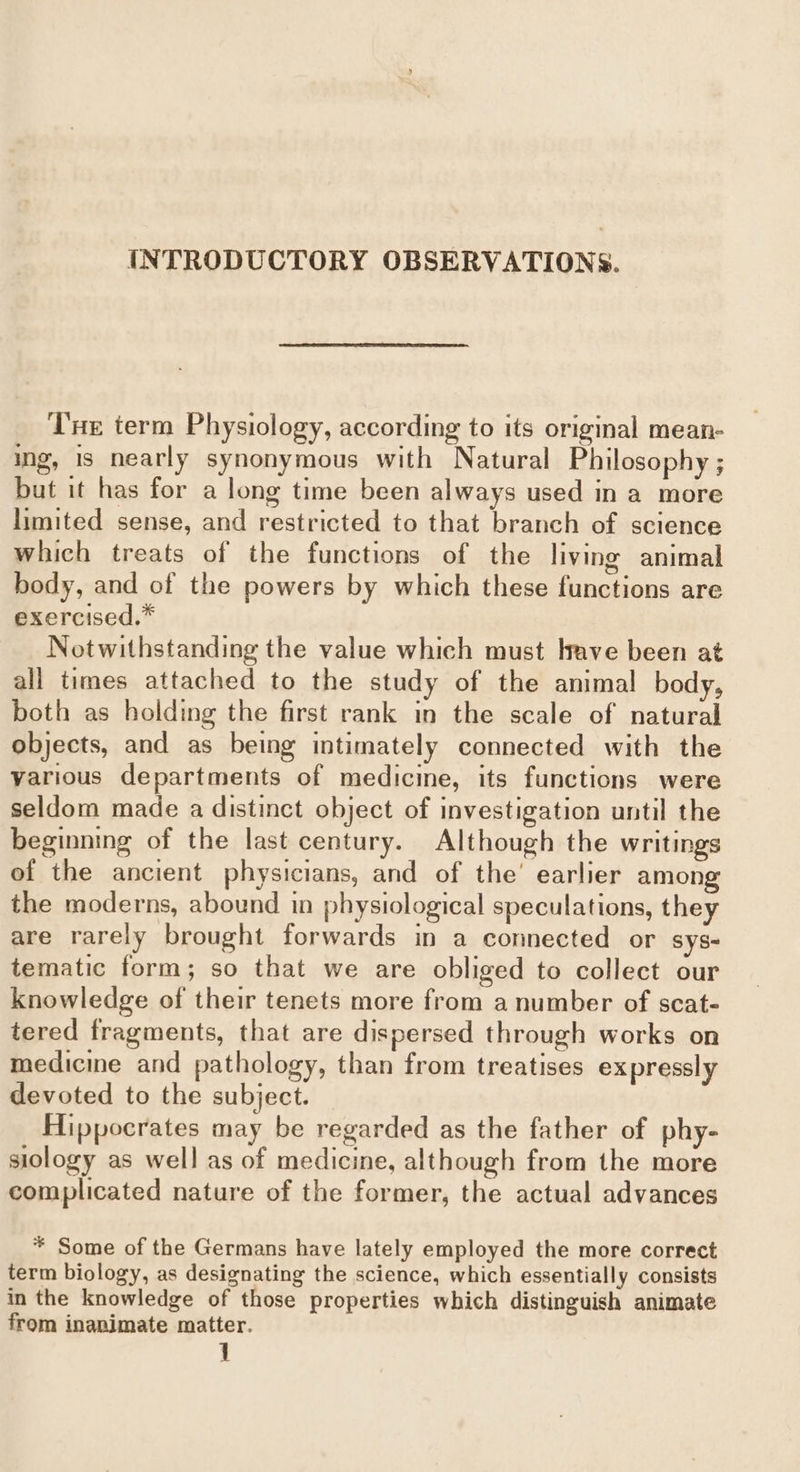 INTRODUCTORY OBSERVATIONS. THe term Physiology, according to its original mean- ing, 1s nearly synonymous with Natural Philosophy ; but it has for a long time been always used in a more limited sense, and restricted to that branch of science which treats of the functions of the living animal body, and of the powers by which these functions are exercised.” Notwithstanding the value which must have been at all times attached to the study of the animal body, both as holding the first rank in the scale of natural objects, and as being intimately connected with the various departments of medicine, its functions were seldom made a distinct object of investigation until the beginning of the last century. Although the writings of the ancient physicians, and of the’ earlier among the moderns, abound in physiological speculations, they are rarely brought forwards in a connected or sys- tematic form; so that we are obliged to collect our knowledge of their tenets more from a number of scat- tered fragments, that are dispersed through works on medicine and pathology, than from treatises expressly devoted to the subject. Hippocrates may be regarded as the father of phy- siology as well as of medicine, although from the more complicated nature of the former, the actual advances * Some of the Germans have lately employed the more correct term biology, as designating the science, which essentially consists in the knowledge of those properties which distinguish animate from inanimate matter.