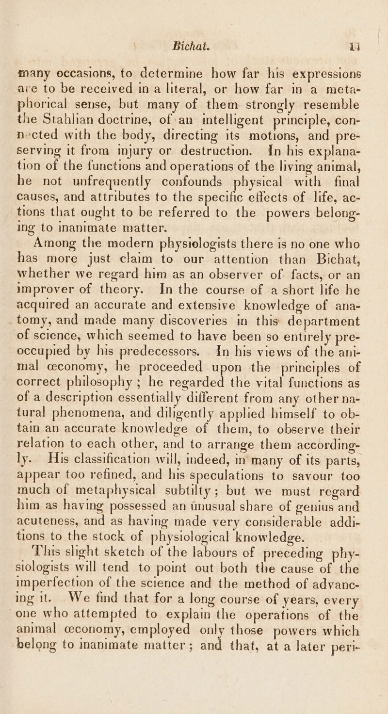 Bichat. ij many occasions, to determine how far his expressions aie to be received ina literal, or how far in a meta- phorical sense, but many of them strongly resemble the Stahlian doctrine, of an intelligent principle, con- nected with the body, directing its motions, and pre- serving it from injury or destruction. In his explana- tion of the functions and operations of the living animal, he not unfrequently confounds physical with final causes, and attributes to the specific effects of life, ac- tions that ought to be referred to the powers belong- ing to inanimate matter. Among the modern physiologists there is no one who has more just claim to our attention than Bichat, whether we regard him as an observer of. facts, or an improver of theory. In the course of a short life he acquired an accurate and extensive knowledge of ana- tomy, and made many discoveries in this department of science, which seemed to have been so entirely pre- occupied by his predecessors. In his views of the ani- mal ceconomy, he proceeded upon the principles of correct philosophy ; he regarded the vital functions as of a description essentially different from any other na- tural phenomena, and diligently applied himself to ob- tain an accurate knowledge of them, to observe their relation to each other, and to arrange them according- ly. His classification will, indeed, in many of its parts, appear too refined, and his speculations to savour too much of metaphysical subtilty; but we must regard him as having possessed an tnusual share of genius and acuteness, and as having made very considerable addi- tions to the stock of physiological knowledge. This slight sketch of the labours of preceding phy- slologists will tend to point out both the cause of the imperfection of the science and the method of advanc- ing it. We find that for a long course of years, every one who attempted to explain the operations of the animal ceconomy, employed only those powers which belong to animate matter; and that, at a later peri-