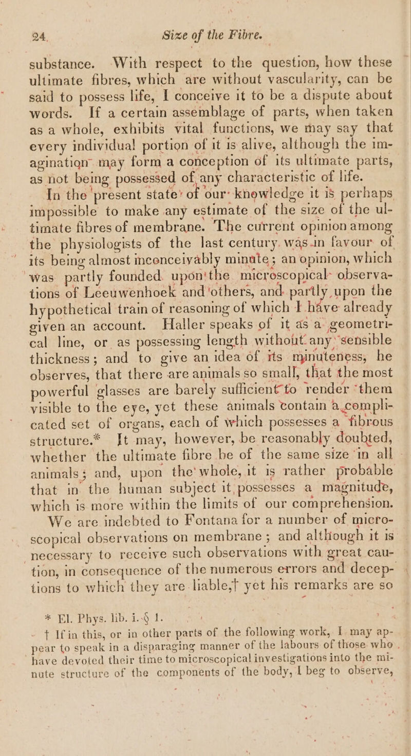 substance. ‘With respect to the question, how these ultimate fibres, which are without vascularity, can be said to possess life, I conceive it to be a dispute about words. If a certain assemblage of parts, when taken as a whole, exhibits vital functions, we may say that every individual portion of it is alive, although the im- agination may form a conception of its ultimate parts, as not being possessed of, any characteristic of life. In the present state’ of our: knowledge it 18 perhaps impossible to make any estimate of the size of the ul- timate fibres of membrane. The current opinion among the physiologists of the last century. was.in favour of its being almost incenceiyably minute; an opinion, which was partly founded. upon'the microscopical- observa- tions of Leeuwenhoek and ‘others, and: partly upon the hypothetical train of reasoning of which i hkve already given an account. Haller speaks of it as a geometri- cal line, or as possessing length without. any sensible thickness; and to give an idea of its mynuteness, he observes, that there are animals so small, that the most powerful glasses are barely sufficient to render ‘them visible to the eye, yet these animals contain a.compli- cated set of organs, each of which possesses a fibrous structure.* [Jt may, however, be reasonably doubted, whether the ultimate fibre be of the same size ‘in all » animals; and, upon the'whole, it is rather probable that in the human subject it, possesses a magnitude, which is more within the limits of our comprehension. We are indebted to Fontana for a number of micro- scopical observations on membrane ; and although it Is “necessary to receive such observations with great cau- tion, in consequence of the numerous errors and decep- tions to which they are -liable,t yet his remarks are so * El. Phys. lib. i.§ 1. ; t If in this, or in other parts of the following work, I may ap- pear to speak in a disparaging manner of the labours of those who . have devoted their time to microscopical investigations into the mi- nute structure of the components of the body, | beg to observe,