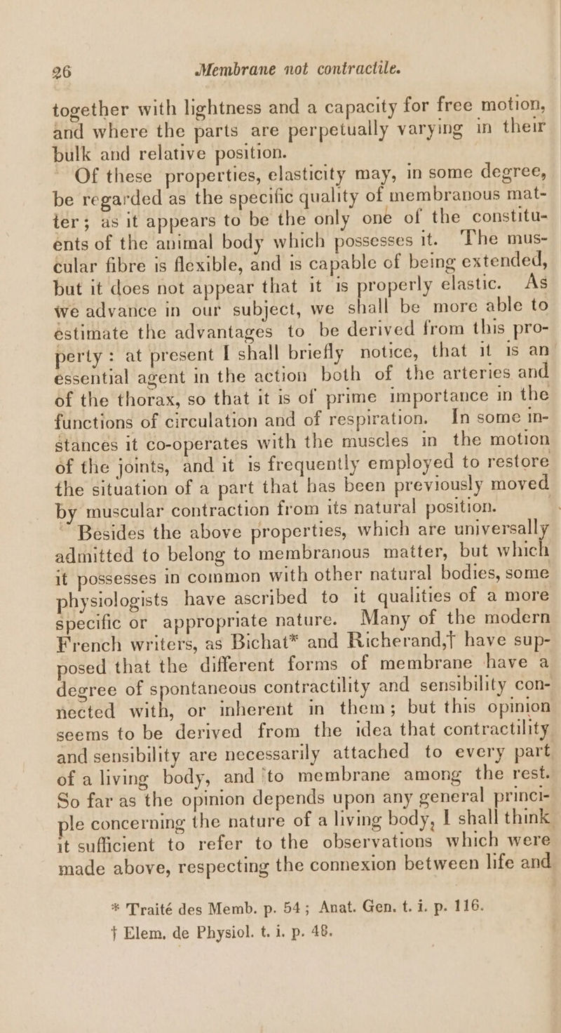 together with lightness and a capacity for free motion, and where the parts are perpetually varying in their bulk and relative position. Of these properties, elasticity may, in some degree, be regarded as the specific quality of membranous mat- ter; as it appears to be the only one of the constitu- ents of the animal body which possesses it. The mus- cular fibre is flexible, and is capable of being extended, but it does not appear that it is properly elastic. As we advance in our subject, we shall be more able to estimate the advantages to be derived from this pro- perty : at present I shall briefly notice, that 11 is an essential agent in the action both of the arteries and of the thorax, so that it is of prime importance in the functions of circulation and of respiration. In some in- stances it co-operates with the muscles in the motion of the joints, and it 1s frequently employed to restore the situation of a part that has been previously moved by muscular contraction from its natural position. | Besides the above properties, which are universally admitted to belong to membranous maiter, but which it possesses in common with other natural bodies, some physiologists have ascribed to it qualities of a more specific or appropriate nature. Many of the modern French writers, as Bichat® and Richerand,} have sup- posed that the different forms of membrane have a degree of spontaneous contractility and sensibility con- nected with, or inherent in them; but this opinion seems to be derived from the idea that contractility and sensibility are necessarily attached to every part of a living body, and ‘to membrane among the rest. So far as the opinion depends upon any general princi- ple concerning the nature of a living body, I shall think it sufficient to refer to the observations which were made above, respecting the connexion between life and * Traité des Memb. p. 54; Anat. Gen. t. i. p. 116. } Elem, de Physiol. t. 1. p. 48.