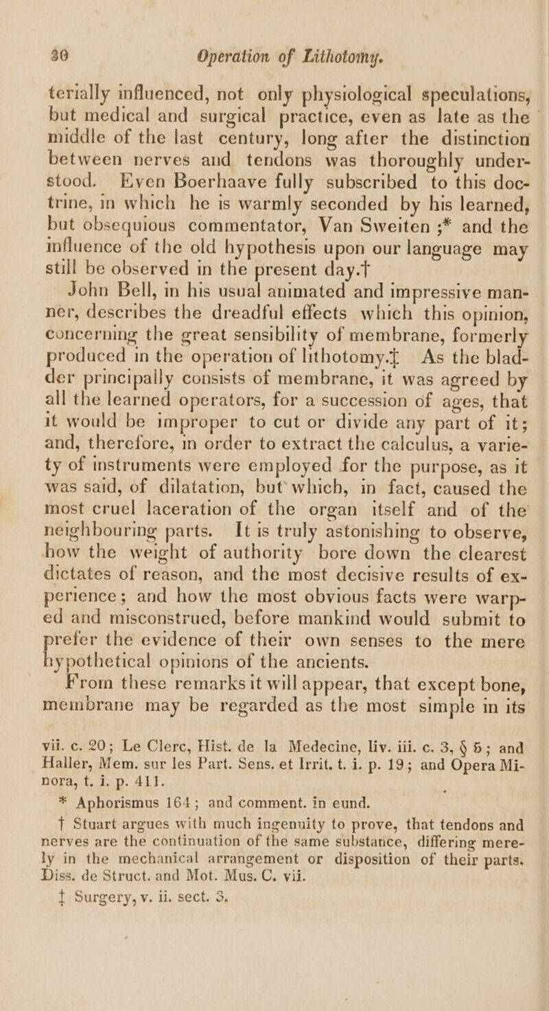 terially influenced, not only physiological speculations, but medical and surgical practice, even as late as the’ middle of the last century, long after the distinction between nerves and tendons was thoroughly under- stood. Even Boerhaave fully subscribed to this doc- trine, in which he is warmly seconded by his learned, but obsequious commentator, Van Sweiten ;* and the influence of the old hypothesis upon our language may still be observed in the present day.t John Bell, in his usual animated and impressive man- ner, describes the dreadful effects which this opinion, concerning the great sensibility of membrane, formerly produced in the operation of lithotomy.f As the blad- der principally consists of membrane, it was agreed by all the learned operators, for a succession of ages, that it would be improper to cut or divide any part of it; and, therefore, in order to extract the calculus, a varie- ty of instruments were employed for the purpose, as it was said, of dilatation, but’ which, in fact, caused the most cruel laceration of the organ itself and of the neighbouring parts. It is truly astonishing to observe, how the weight. of authority bore down the clearest dictates of reason, and the most decisive results of ex- perience; and how the most obvious facts were warp- ed and misconstrued, before mankind would submit to prefer the evidence of their own senses to the mere hypothetical opinions of the ancients. From these remarks it will appear, that except bone, membrane may be regarded as the most simple in its vil. c. 20; Le Clerc, Hist. de la Medecine, liv. iii. c. 3, § 5; and Haller, Mem. sur les Part. Sens. et Irrit. t. i. p. 19; and Opera Mi- nora, t. i. p. 41]. * Aphorismus 164; and comment. in eund. 1 Stuart argues with much ingenuity to prove, that tendons and nerves are the continuation of the same substance, differing mere- ly in the mechanical arrangement or disposition of their parts. Diss. de Struct. and Mot. Mus. C., vii. { Surgery, v. ul. sect. 3.