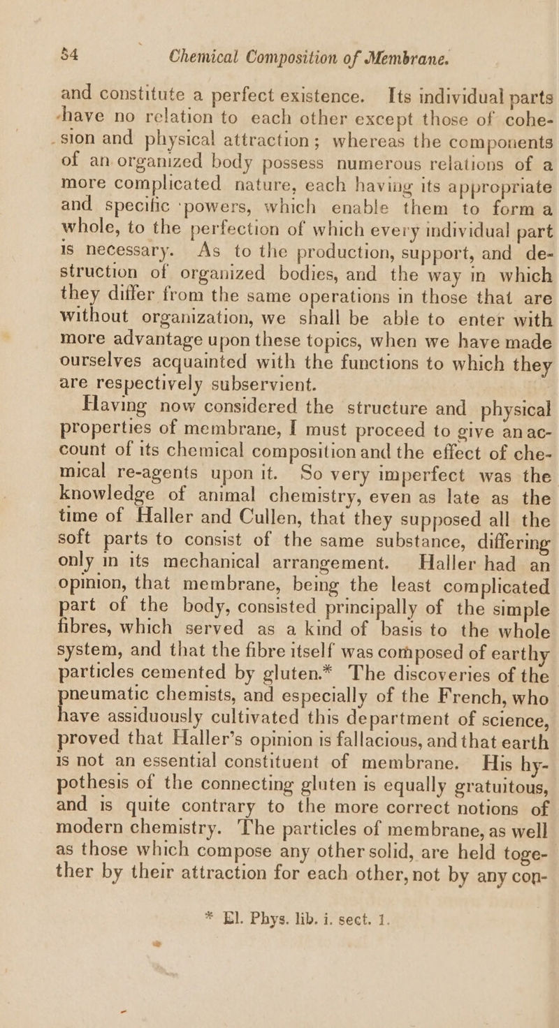 and constitute a perfect existence. Its individual parts chave no relation to each other except those of cohe- sion and physical attraction; whereas the components of an organized body possess numerous relations of a more complicated nature, each having its appropriate and specific ‘powers, which enable them to forma whole, to the perfection of which every individual part Is necessary. As to the production, support, and de- struction of organized bodies, and the way in which they differ from the same operations in those that are without organization, we shall be able to enter with more advantage upon these topics, when we have made ourselves acquainted with the functions to which they are respectively subservient. Having now considered the structure and physical properties of membrane, I must proceed to give anac- count of its chemical composition and the effect of che- mical re-agents upon it. So very imperfect was the knowledge of animal chemistry, even as late as the time of Haller and Cullen, that they supposed all the soft parts to consist of the same substance, differing only in its mechanical arrangement. Haller had an opinion, that membrane, being the least complicated part of the body, consisted principally of the simple fibres, which served as a kind of basis to the whole system, and that the fibre itself was composed of earthy particles cemented by gluten.* The discoveries of the pneumatic chemists, and especially of the French, who have assiduously cultivated this department of science, proved that Haller’s opinion is fallacious, and that earth Is not an essential constituent of membrane. His hy- pothesis of the connecting gluten is equally gratuitous, and is quite contrary to the more correct notions of modern chemistry. ‘The particles of membrane, as well as those which compose any other solid, are held toge-— ther by their attraction for each other, not by any cop- * El. Phys. lib. i. sect. 1.