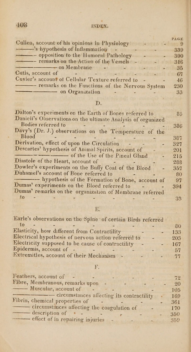 Cullen, account’of his opinions in Physiology ’s hypothesis of Inflammation © - - - ~ opposition to the Humoral Pathology - - — remarks on the Action of the Vessels” - - on Membrane - - - - Cutis, account of - ~ - - Cuvier’s account of Cellular Texture referred to - - — remarks on the Functions of the Nervous System — on Organization - - - D, Dalton’s experiments on the Earth of Bones referred to Danieii’s Observations on the ultimate Analysis of organized Bodies referred to - - - : - Davy’s (Dr. J.) observations on the Temperature of the Blood - - - - - - Derivation, effect of upon the Circulation _ - - - Descartes’ hypothesis of Animal Spirits, account of _ - of the Use of the Pineal Gland - — Diastole of the Heart, account of - - - Dowler’s experiments on the Buffy Coat of the Blood - Duhamel’s account of Bone referred to - - --— hypothesis of the Formation of Bone, account of Dumas’ experiments on the Blood referred to - - Dumas’ remarks on the organization of Membrane referred to - = o as es js ee Harle’s observations on the Spine’ of certain Birds referred to - - - - - - - Elasticity, how different from Contractility - - Electrical hypothesis of nervous action referred to - Electricity supposed to be cause of contractility — - - Epidermis, account of - Te ey AA: - Extremities, account of their Mechanism” - - . F. Feathers, account of — - - -- - - Fibre, Membranous, remarks upon - - - — Muscular, account of - - - - — circumstances affecting its contractility Fibrin, chemical properties of - - . circumstances affecting the coagulation of - description of * - - &gt; - : effect of in repairing injuries - : ~ 167 72 105 169 359