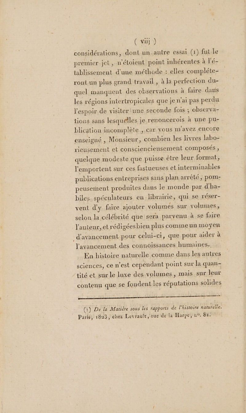 considérations, dont un.autre essai (1) fut le premier jet, n'étoient point inhérentes à l'é- tablissement d’une méthode : elles compléte- ront-un plus grand travail, à la perfection du- quel manquent des observations à faire dans les régions intertropicales que je n'ai pas perdu l'espoir de visiter lune seconde fois ; observa- tions sans lesquelles je renoncerois à une pu- blication incomplète ,,car vous m'avez encore enseigné , Monsieur, combien les livres labo- rieusement et consciencieusement composés , quelque modeste que puisse étre leur format, lemportent sur ces fastueuses et interminables . publications entreprises sans plan arrêté, pom- peusemñent produites dans le monde par d'ha- biles. spéculateurs en librairie, qui se réser- vent d'y faire ajouter volumes sur volumes, selon la célébrité que sera parvenu à se fire l'auteur, et rédigées bien plus comme un moyen _ d'avancement pour celui-ci, que pour aider à l'avancement des connoissances humaines., En histoire naturelle comme dans les autres sciences, ce n’est cependant point sur la quan- tité et sur le luxe des volumes, mais sur leur contenu que se fondent les réputations solides mi rmtaatmsensiipaeemesnnteeentnnhetenentem (:) De la Matière sous les rapports de l’histoire naturelle. Paris, 1823, chez Levrault, rue de la Harpe, n°. 87.