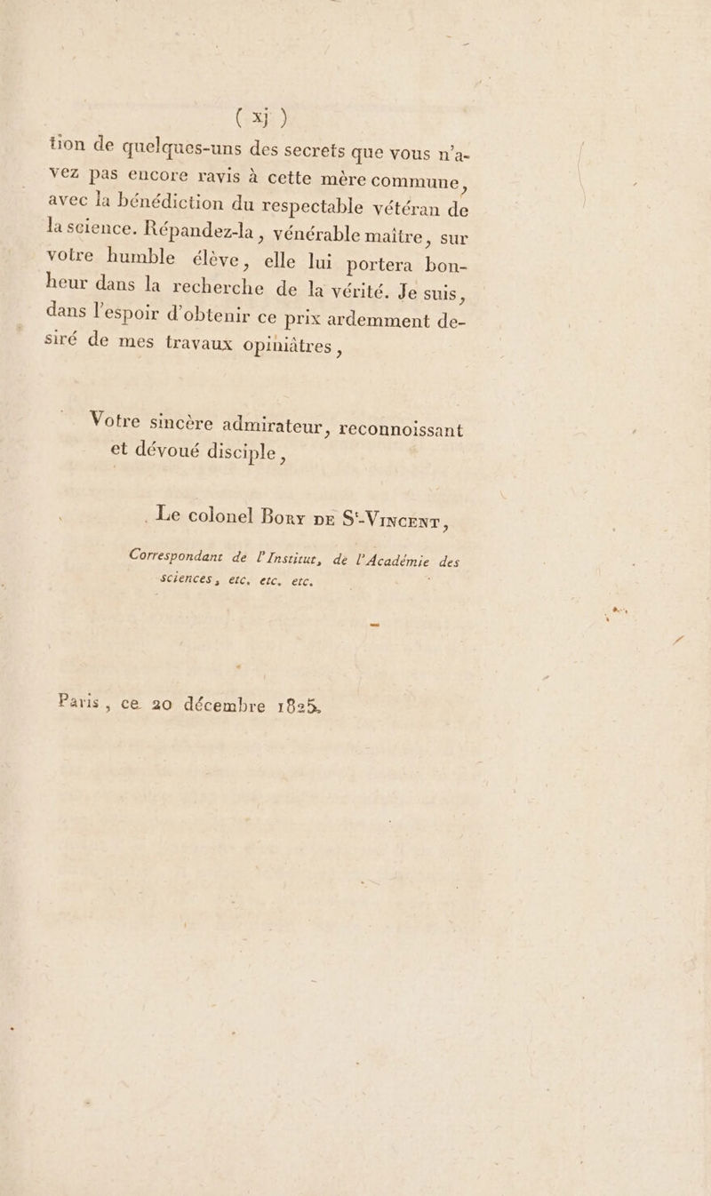 ( x} ) tion de quelques-uns des secrets que vous n’a- VEZ Pas encore ravis à cette mère commune, avec la bénédiction du respectable vétéran te Ja science. Répandez-la, vénérable maitre, sur votre humble élève, elle lui portera R heur dans la FH de la vérité. Je suis, dans l'espoir d'obtenir ce prix ardemment de siré de mes travaux opiniâtres, Votre sincère admirateur, reconnoissant et dévoué disciple, . Le colonel Bory pe S'-VINcENT, Correspondant de l'Institut, de HUE des sciences, etc. etc. etc. Paris, ce 20 décembre 1825.