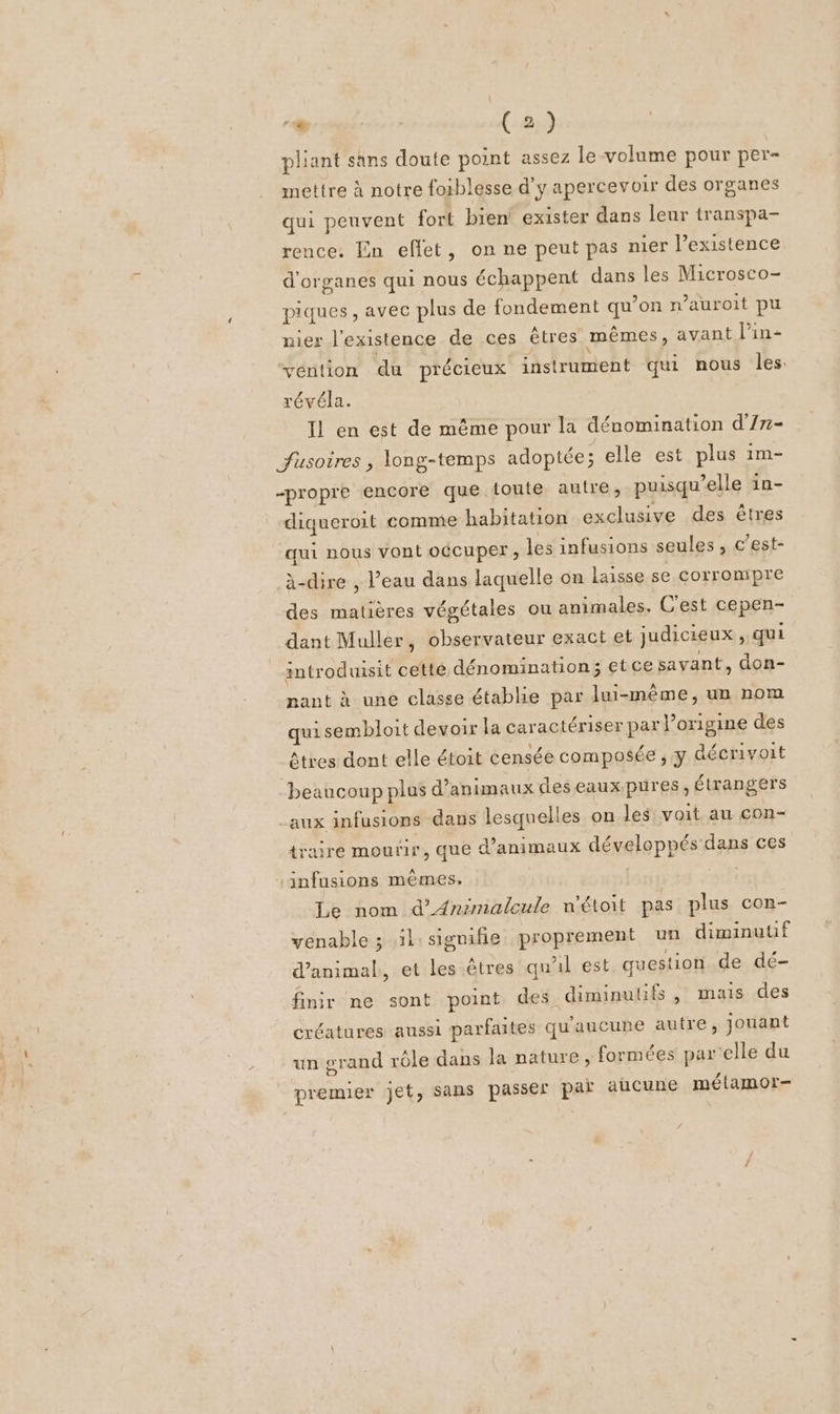 pliant sans doute point assez le-volume pour per- mettre à notre foiblesse d’y apercevoir des organes qui peuvent fort bien exister dans leur transpa- rence. En effet, on ne peut pas nier l’existence d'organes qui nous échappent dans les Microsco- piques , avec plus de fondement qu’on n’auroit pu nier l'existence de ces êtres mêmes, avant lPin- véntion du précieux instrument qui nous les. révéla. Il en est de même pour la dénomination d'/7- fusoires , long-temps adoptée; elle est plus im- “propre encore que toute autre, puisqu'elle in- diqueroit comme habitation exclusive des êtres qui nous vont occuper, les infusions seules, c’est- à-dire , l’eau dans laquelle on laisse se corrompre des matières végétales ou animales. C'est cepen- dant Muller, observateur exact et judicieux, qui introduisit cetté dénomination; etce savant, don- nant à une classe établie par lui-même, un nom qui sembloit devoir la caractériser par l’origine des êtres dont elle étoit censée composée , y décrivoit beaucoup plus d'animaux deseaux pures, étrangers _aux infusions dans lesquelles on les voit au con- traire mourir, que d'animaux développés dans ces ‘infusions mêmes. Le nom d’Animaleule n'étoit pas plus con- venable ; il: signifie proprement un diminutif d'animal, et les êtres qu'il est question de dé- finir ne sont point des. diminutifs , mais des créatures aussi parfaites qu'aucune autre, jouant un grand rôle dans la nature , formées par elle du premier jet, sans passer paï aucune mélamor-