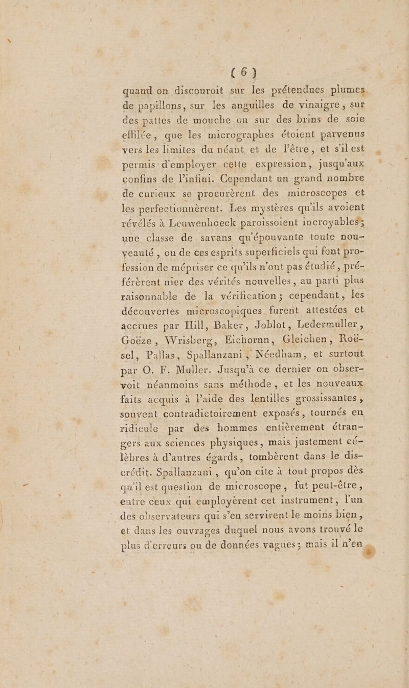 quand on discouroit sur les prétendues plumes de papillons, sur les anguilles de vinaigre, sut des pattes de mouche ou sur des brins de soie efhilée, que les micrographes étoient parvenus vers les limites du néant et de l'être, et s'ilest permis: d'employer celte expression, jusqu'aux confins de linfini. Cependant un grand nombre de curienx se procurèrent des microscopes €t les perfectionnèrent. Les mystères qu'ils avoient révélés à Leuwenhoeck paroissoient incroyables; une classe de savans qu'épouvante toute nou- veauté , ou de ces esprits superficiels qui font pro- fession de mépriser ce qu'ils n'ont pas étudié , pré- férèrent nier des vérités nouvelles, au parti plus raisonnable de la vérification; cependant, les découvertes microscopiques furent attestées et accrues par Hill, Baker, Joblot, Ledermuller, Goëze, Wrisberg, Eichornn, Gleichen, Roe- par O. F. Muller. Jusqu’à ce dernier on obser- voit néanmoins sans méthode, et les nouveaux faits acquis à l’aide des lentilles grossissantes , souvent contradictoirement exposés, tournés en ridicule par des hommes entièrement étran- gers aux sciences physiques, mais justement cé- lèbres à d’autres égards, tombèrent dans le dis- crédit. Spallanzanti, qu’on cite à tout propos dès qu'il est question de microscope, fut peut-être, entre ceux qui employèrent cet instrument, l'un des observateurs qui s’en servirent le moins bien, et dans les ouvrages duquel nous avons trouvé le plus d'erreurs ou de données vagues; mais il n’en